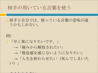 相手の用いている言葉を使う

   相手と自分では、使っている言葉の意味が違
    うかもしれない。

例）
 「早く楽になりたいです。」

   →「痛みから解放されたい」
   →「倦怠感を感じないようになりたい」
   →「人生を終わらせたい（死んでしまいた
  い）」
 