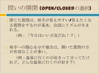 問いの開閉 (Open/Closedの選択)
   閉じた質問は、相手が答えやすい/答えたくな
    る質問をするのが基本。会話にリズムが生ま
    れる。
     （例：「今日はいい天気だね！？」）

   相手への関心を示す場合は、開いた質問の方
    が有効なことが多い。
     （例：温泉に行くのが好きって言ってたけ
    れど、どんな温泉に行くのが好き？）
 