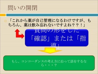 問いの開閉
   「これから薬が自己管理になるわけですが、も
    ちろん、薬は飲み忘れないですよね？？！」
         質問の形をした
        「確認」または「指
            導」

    もし、コンコーダンスの考え方に沿って話をするな
             ら・・・？
 