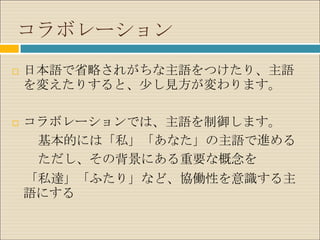 コラボレーション
   日本語で省略されがちな主語をつけたり、主語
    を変えたりすると、少し見方が変わります。

   コラボレーションでは、主語を制御します。
     基本的には「私」「あなた」の主語で進める
     ただし、その背景にある重要な概念を
    「私達」「ふたり」など、協働性を意識する主
    語にする
 