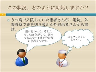 この状況、どのように対処しますか？
4


       うつ病で入院していた患者さんが、退院。外
        来診察で薬を切り替えた外来患者さんから電
        話。  薬が変わって、そした
           ら、吐き気がして、困っ
           てるんです！薬が合わな   えぇ？？どうし
                          よう・・。
            いと思うんです。
 