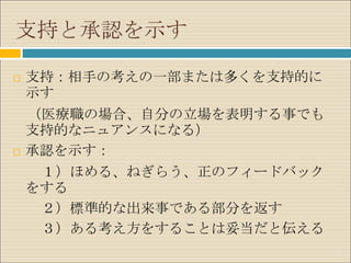 支持と承認を示す

   支持：相手の考えの一部または多くを支持的に
    示す
    （医療職の場合、自分の立場を表明する事でも
    支持的なニュアンスになる）
   承認を示す：
     １）ほめる、ねぎらう、正のフィードバック
    をする
     ２）標準的な出来事である部分を返す
     ３）ある考え方をすることは妥当だと伝える
 