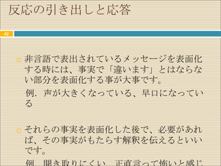 反応の引き出しと応答
42




        非言語で表出されているメッセージを表面化
         する時には、事実で「違います」とはならな
         い部分を表面化する事が大事です。
         例．声が大きくなっている、早口になってい
         る

        それらの事実を表面化した後で、必要があれ
         ば、その事実がもたらす解釈を伝えるといい
         です。
 