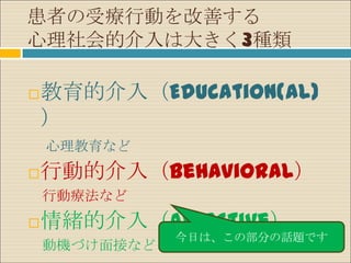 患者の受療行動を改善する
心理社会的介入は大きく3種類

   教育的介入（Education(al)
    ）
    心理教育など
   行動的介入（Behavioral）
    行動療法など
   情緒的介入（Affective）
               今日は、この部分の話題です
    動機づけ面接など
 