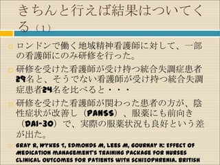 きちんと行えば結果はついてく
    る（１）
   ロンドンで働く地域精神看護師に対して、一部
    の看護師にのみ研修を行った。
   研修を受けた看護師が受け持つ統合失調症患者
    29名と、そうでない看護師が受け持つ統合失調
    症患者24名を比べると・・・
   研修を受けた看護師が関わった患者の方が、陰
    性症状が改善し（PANSS）、服薬にも前向き
    （DAI-30）で、実際の服薬状況も良好という差
    が出た。
   Gray R, Wykes T, Edmonds M, Lees M, Gournay K: Effect of
    Medication management’s training package for nurses
    clinical outcomes for patients with schizophrenia. British
 