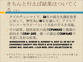 きちんと行えば結果はついてく
る（２）
   タイのチェンマイで、32名の統合失調症患者
    に対して、無作為に16名を選んで、アドヒア
    ランス・セラピー*という方法の介入を実施。
   その結果、陰性症状の改善(PANSS)と服薬の
    前向きさ(DAI-30)、薬への満足度(SWAM)で
    有意に良好な結果。
   Maneesakorn S, Robson D, Gournay K, Gray R.: An RCT of
    adherence therapy for people with schizophrenia in
    Chiang Mai, Thailand. J Clin Nurs. 2007 Jul;16(7):1302-12.


＊アドヒアランス・セラピーとは、コンコーダンス・スキルの多くを
 用いて行う一連の治療的介入パッケージのこと。
 