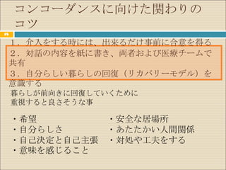 コンコーダンスに向けた関わりの
     コツ
65

 １．介入をする時には、出来るだけ事前に合意を得る
 ２．対話の内容を紙に書き、両者および医療チームで
 共有
 ３．自分らしい暮らしの回復（リカバリーモデル）を
 意識する
     暮らしが前向きに回復していくために
     重視すると良さそうな事

     ・希望        ・安全な居場所
     ・自分らしさ     ・あたたかい人間関係
     ・自己決定と自己主張 ・対処や工夫をする
     ・意味を感じること
 