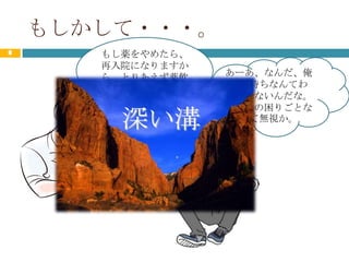 もしかして・・・。
8      もし薬をやめたら、
       再入院になりますか
       ら、とりあえず薬飲   あーあ、なんだ、俺
       んでくださいね。     の気持ちなんてわ
                   かってないんだな。
                   結局俺の困りごとな
         深い溝         んて無視か。
 
