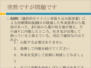 突然ですが問題です
9


       SSRI（選択的セロトニン再取り込み阻害薬）に
        よる治療開始後20日が経過した外来患者から電
        話があった。2日前から薬の処方量が増え、そ
        の通りに内服したところ、吐き気が出現して
        困っていると訴えている。対応で適切なのはど
        れか。
         １．心配する必要はありません
        ２．我慢して内服を続けてください
        ３．外来を受診して医師に相談してみましょ
        う
 