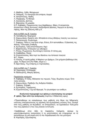 Λ. Μαβίλης, Λήθη, Μούχρωμα
Κ. Παλαμάς, Το πανηγύρι στα σπάρτα, Αγορά
Κ. Χατζόπουλος, Ήρθες
Λ. Πορφύρας, Το θέατρο
Α. Σικελιανός, Δείπνος
Κ. Βάρναλης, Οι μοιραίοι
Κ.Π. Καβάφης, Περιμένοντας τους βαρβάρους, Ιθάκη, Η σατραπεία,
Απολείπειν ο Θεός Αντώνιον, Αλεξανδρινοί βασιλείς, Ηγεμών εκ Δυτικής
Λιβύης, Νέοι της Σιδώνος 400 μ.Χ.

Από τα ΚΝΛ της Β΄ Λυκείου
Ν. Λαπαθιώτης, Νυχτερινό
Κ. Καρυωτάκης, Είμαστε κάτι, Μπαλάντα στους άδοξους ποιητές των αιώνων
Τ. Παπατσώνης, Συνάντημα,
Γ. Σεφέρης, Πάνω σ’ ένα ξένο στίχο, Ελένη, Επί ασπαλάθων, Ο βασιλιάς της
Ασίνης, Τελευταίος Σταθμός
Α. Εμπειρίκος, Τρία αποσπάσματα, Ηχώ
Γ. Βαφόπουλος, Η Ελεγεία των αδελφών
Γ. Ρίτσος, Ρωμιοσύνη, Ανυπόταχτη πολιτεία, Ο τόπος μας
Ν. Καββαδίας, Πούσι
Ν. Εγγονόπουλος, Νέα περί του θανάτου του Ισπανού ποιητού
Φ.Γ. Λόρκα
Ο. Ελύτης, Η τρελή ροδιά, Η Μαρίνα των βράχων, Στα χτήματα βαδίσαμε όλη
μέρα, Το Άξιον εστί (Τα Πάθη, άσμα η΄)
Ν. Βρεττάκος, Της Σπάρτης οι πορτοκαλιές

Από τα ΚΝΛ της Γ΄ Λυκείου
Μ. Σαχτούρης, Η Αποκριά,
Ν. Βαλαωρίτης, Μικρός θρήνος.

Παράλληλα ποιήματα
Κ. Καβάφης, Η πόλις, Θάλασσα του πρωιού, Τείχη, Θυμήσου σώμα, Έτσι
πολύ ατένισα,
Κ. Καρυωτάκης, Πρέβεζα, Εις Ανδρέαν Κάλβον,
Γ. Σεφέρης, Στροφή,
Α. Εμπειρίκος, Υψικάμινος,
Ν. Εγγονόπουλος, Γυψ και Φρουρά, Το γλωσσάριο των ανθέων.

      Αναλυτική περιγραφή των φάσεων υλοποίησης του project
Α΄ φάση: Πριν από την ανάγνωση (περίπου 4 διδακτικές ώρες)

Προσπαθούμε να εισαγάγουμε τους μαθητές στο θέμα της διδακτικής
ενότητας επιστρατεύοντας τις σχολικές και εξωσχολικές γνώσεις τους. Ζητάμε
από τους μαθητές να θυμηθούν, να απαγγείλουν, να σχολιάσουν ποιή-ματα
που τους αρέσουν ή που τους έκαναν εντύπωση.

Διαβάζουμε στην τάξη τα παρακάτω ποιήματα, ακούμε τις
μαγνητοφωνημένες αναγνώσεις ή τις μελοποιήσεις και επιχειρούμε να τα
κατατάξουμε σε μία σειρά από το πιο παραδοσιακό στο πιο μοντέρνο.
Β. Κορνάρος, Ερωτόκριτος
 