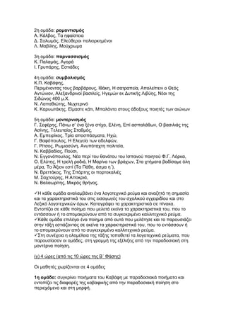 2η ομάδα: ρομαντισμός
Α. Κάλβος, Τα ηφαίστεια
Δ. Σολωμός, Ελεύθεροι πολιορκημένοι
Λ. Μαβίλης, Μούχρωμα

3η ομάδα: παρνασσισμός
Κ. Παλαμάς, Αγορά
Ι. Γρυπάρης, Εστιάδες

4η ομάδα: συμβολισμός
Κ.Π. Καβάφης,
Περιμένοντας τους βαρβάρους, Ιθάκη, Η σατραπεία, Απολείπειν ο Θεός
Αντώνιον, Αλεξανδρινοί βασιλείς, Ηγεμών εκ Δυτικής Λιβύης, Νέοι της
Σιδώνος 400 μ.Χ.
Ν. Λαπαθιώτης, Νυχτερινό
Κ. Καρυωτάκης, Είμαστε κάτι, Μπαλάντα στους άδοξους ποιητές των αιώνων

5η ομάδα: μοντερνισμός
Γ. Σεφέρης, Πάνω σ’ ένα ξένο στίχο, Ελένη, Επί ασπαλάθων, Ο βασιλιάς της
Ασίνης, Τελευταίος Σταθμός,
Α. Εμπειρίκος, Τρία αποσπάσματα, Ηχώ,
Γ. Βαφόπουλος, Η Ελεγεία των αδελφών,
Γ. Ρίτσος, Ρωμιοσύνη, Ανυπόταχτη πολιτεία,
Ν. Καββαδίας, Πούσι,
Ν. Εγγονόπουλος, Νέα περί του θανάτου του Ισπανού ποιητού Φ.Γ. Λόρκα,
Ο. Ελύτης, Η τρελή ροδιά, Η Μαρίνα των βράχων, Στα χτήματα βαδίσαμε όλη
μέρα, Το Άξιον εστί (Τα Πάθη, άσμα η΄),
Ν. Βρεττάκος, Της Σπάρτης οι πορτοκαλιές
Μ. Σαχτούρης, Η Αποκριά,
Ν. Βαλαωρίτης, Μικρός θρήνος.

Η κάθε ομάδα αναλαμβάνει ένα λογοτεχνικό ρεύμα και αναζητά τη σημασία
και τα χαρακτηριστικά του στις εισαγωγές του σχολικού εγχειριδίου και στο
Λεξικό λογοτεχνικών όρων. Καταγράφει τα χαρακτηριστικά σε πίνακα.
Εντοπίζει σε κάθε ποίημα που μελετά εκείνα τα χαρακτηριστικά του, που το
εντάσσουν ή το απομακρύνουν από το συγκεκριμένο καλλιτεχνικό ρεύμα.
Κάθε ομάδα επιλέγει ένα ποίημα από αυτά που μελέτησε και το παρουσιάζει
στην τάξη εστιάζοντας σε εκείνα τα χαρακτηριστικά του, που το εντάσσουν ή
το απομακρύνουν από το συγκεκριμένο καλλιτεχνικό ρεύμα.
Στη συνέχεια η ολομέλεια της τάξης τοποθετεί τα λογοτεχνικά ρεύματα, που
παρουσίασαν οι ομάδες, στη γραμμή της εξέλιξης από την παραδοσιακή στη
μοντέρνα ποίηση.

(γ) 4 ώρες (από τις 10 ώρες της Β΄ Φάσης)

Οι μαθητές χωρίζονται σε 4 ομάδες

1η ομάδα: συγκρίνει ποιήματα του Καβάφη με παραδοσιακά ποιήματα και
εντοπίζει τις διαφορές της καβαφικής από την παραδοσιακή ποίηση στο
περιεχόμενο και στη μορφή.
 
