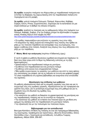 2η ομάδα: συγκρίνει ποιήματα του Καρυωτάκη με παραδοσιακά ποιήματα και
εντοπίζει τις διαφορές της καρυωτακικής από την παραδοσιακή ποίηση στο
περιεχόμενο και στη μορφή.

3η ομάδα: μελετά ποιήματα Σολωμού, Παλαμά, Καρυωτάκη, Καβάφη,
Σεφέρη, Ελύτη, Ρίτσου, Εγγονόπουλου, Σαχτούρη και τα κατατάσσει σε μια
σειρά ανάλογα με το βαθμό του άλογου στοιχείου.

4η ομάδα: αναζητά τις ποιητικές και τις καθημερινές λέξεις στα ποιήματα των
Παλαμά, Καβάφη, Σεφέρη. (Για τον Σεφέρη μπορεί να αξιοποιηθεί ο συμφρα-
στικός πίνακας λέξεων στον κόμβο του ΚΕΓ
http://www.greek-language.gr/greekLang/literature/tools/concordance/seferis/index.html

Οι ομάδες παρουσιάζουν και συζητούν τις εργασίες τους στην τάξη.
Η ολομέλεια της τάξης συζητά και επισημαίνει τους ποιητές που ήρθαν σε
ρήξη με την ποιητική παράδοση και καταγράφει τους νεωτερισμούς, που
έφερε ο καθένας στην ποίηση. Αναζητά τους λόγους που τους οδήγησαν στη
ρήξη με την παράδοση.

Γ΄ Φάση: Μετά την ανάγνωση (περίπου 4 διδακτικές ώρες)

Σ’ αυτή τη φάση οι μαθητές δουλεύουν ομαδικά και ατομικά και παράγουν το
δικό τους λόγο γύρω από το θέμα της διδακτικής ενότητας με τις εξής
δραστηριότητες:
Διασκευάζουν ένα παραδοσιακό ποίημα σε μοντέρνο.
Συνθέτουν ένα παραδοσιακό και ένα μοντέρνο ποίημα
Συνθέτουν από κοινού ένα υπερρεαλιστικό ποίημα.
Μία ομάδα συγκεντρώνει τις εργασίες των μαθητών και από τις τρεις φάσεις
της υλοποίησης του project, για να τις εκδώσει σε έντυπη και ψηφιακή μορφή.
Το υλικό παραδίδεται στη σχολική βιβλιοθήκη και αναρτάται στην ιστοσελίδα
του σχολείου.

                 Αξιολόγηση της επίδοσης των μαθητών
Οι μαθητές αξιολογούνται τόσο για τις ατομικές εργασίες τους όσο και για τη
συμμετοχή τους στις ομαδικές εργασίες. Αξιολογούνται για τον προφορικό και
γραπτό τους λόγο, για τη γενικότερη συμμετοχή τους στο μάθημα και για τη
συμβολή τους στη δουλειά της ομάδας τους.
Αξιολογούμε:
την ικανότητα του μαθητή να διακρίνει τα χαρακτηριστικά της μοντέρνας και
της παραδοσιακής ποίησης και να τα εντοπίζει σε ποιήματα.
την ικανότητα του μαθητή να εντάσσει ένα ποιητικό έργο σε μια θέση στη
γραμμή της εξέλιξης από την παραδοσιακή στη μοντέρνα ποίηση.
την εξοικείωσή του με την πολυσημία του ποιητικού λόγου.

                    Βιβλιογραφία για τον εκπαιδευτικό
Βικτώρια Καπλάνη «Η θέση της ποίησης σε ένα νέο πρόγραμμα διδασκαλίας
της λογοτεχνίας: προβλήματα και προοπτικές», (Βενετία Αποστολίδου, Ελένη
Χοντολίδου επιμ.), Λογοτεχνία και εκπαίδευση, τυπωθήτω Γιώργος
Δάρδανος, Αθήνα 2004, 359-367.
 