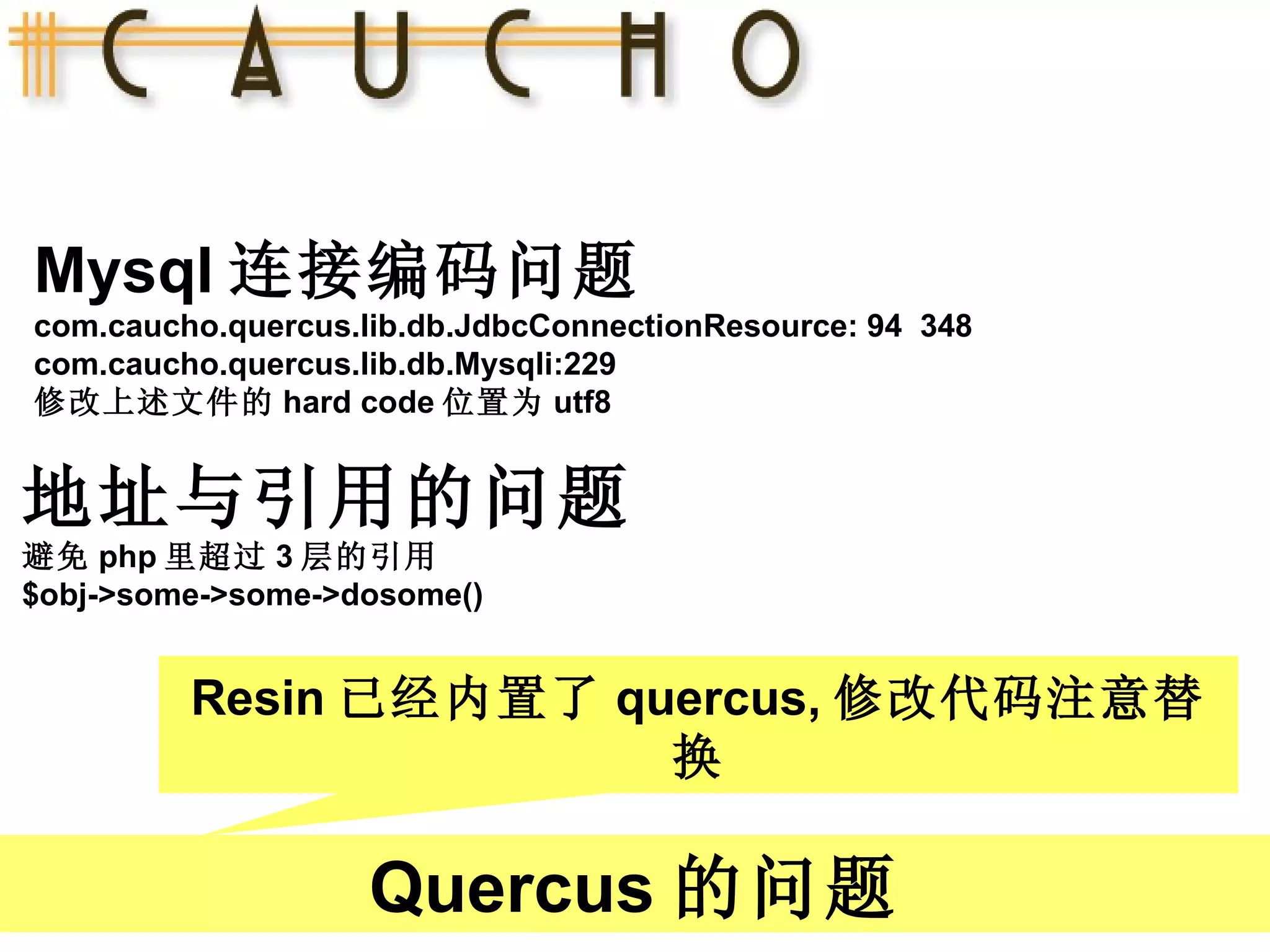 Mysql 连接编码问题 com.caucho.quercus.lib.db.JdbcConnectionResource: 94  348  com.caucho.quercus.lib.db.Mysqli:229  修改上述文件的 hard code 位置为 utf8 Quercus 的问题 地址与引用的问题 避免 php 里超过 3 层的引用 $obj->some->some->dosome() Resin 已经内置了 quercus, 修改代码注意替换 