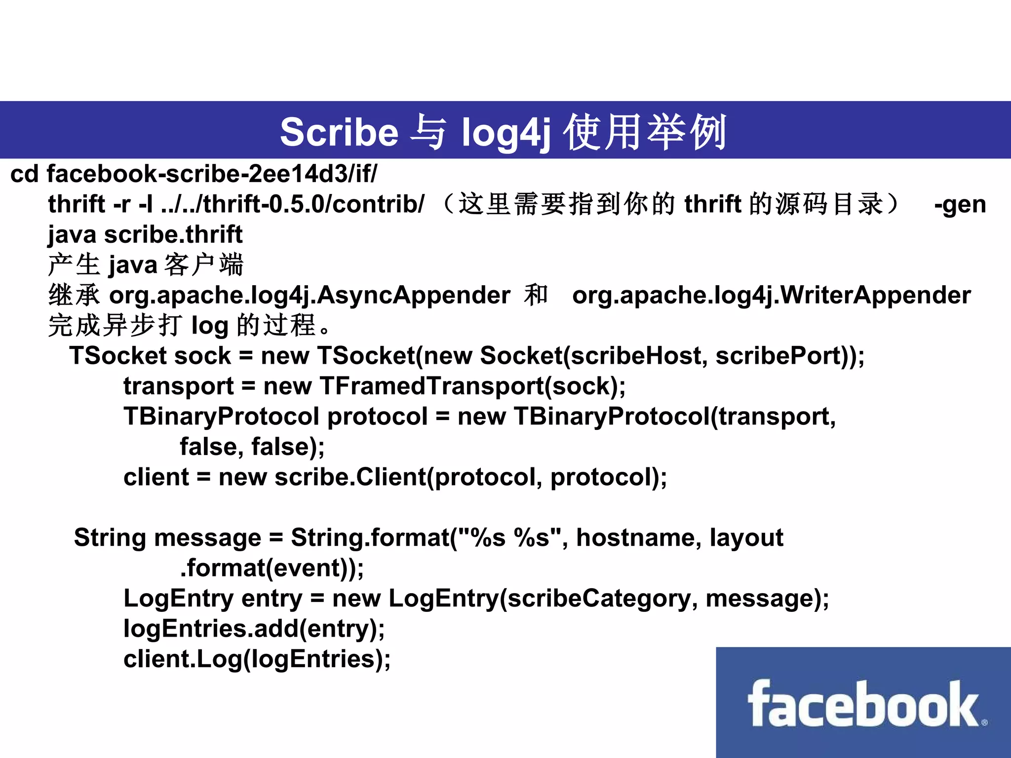 跨语言 Scribe 与 log4j 使用举例 cd facebook-scribe-2ee14d3/if/ thrift -r -I ../../thrift-0.5.0/contrib/ （这里需要指到你的 thrift 的源码目录）  -gen java scribe.thrift 产生 java 客户端 继承 org.apache.log4j.AsyncAppender  和  org.apache.log4j.WriterAppender 完成异步打 log 的过程。   TSocket sock = new TSocket(new Socket(scribeHost, scribePort));                    transport = new TFramedTransport(sock);                    TBinaryProtocol protocol = new TBinaryProtocol(transport,                            false, false);                    client = new scribe.Client(protocol, protocol);             String message = String.format("%s %s", hostname, layout                            .format(event));                    LogEntry entry = new LogEntry(scribeCategory, message);                    logEntries.add(entry);                    client.Log(logEntries);   