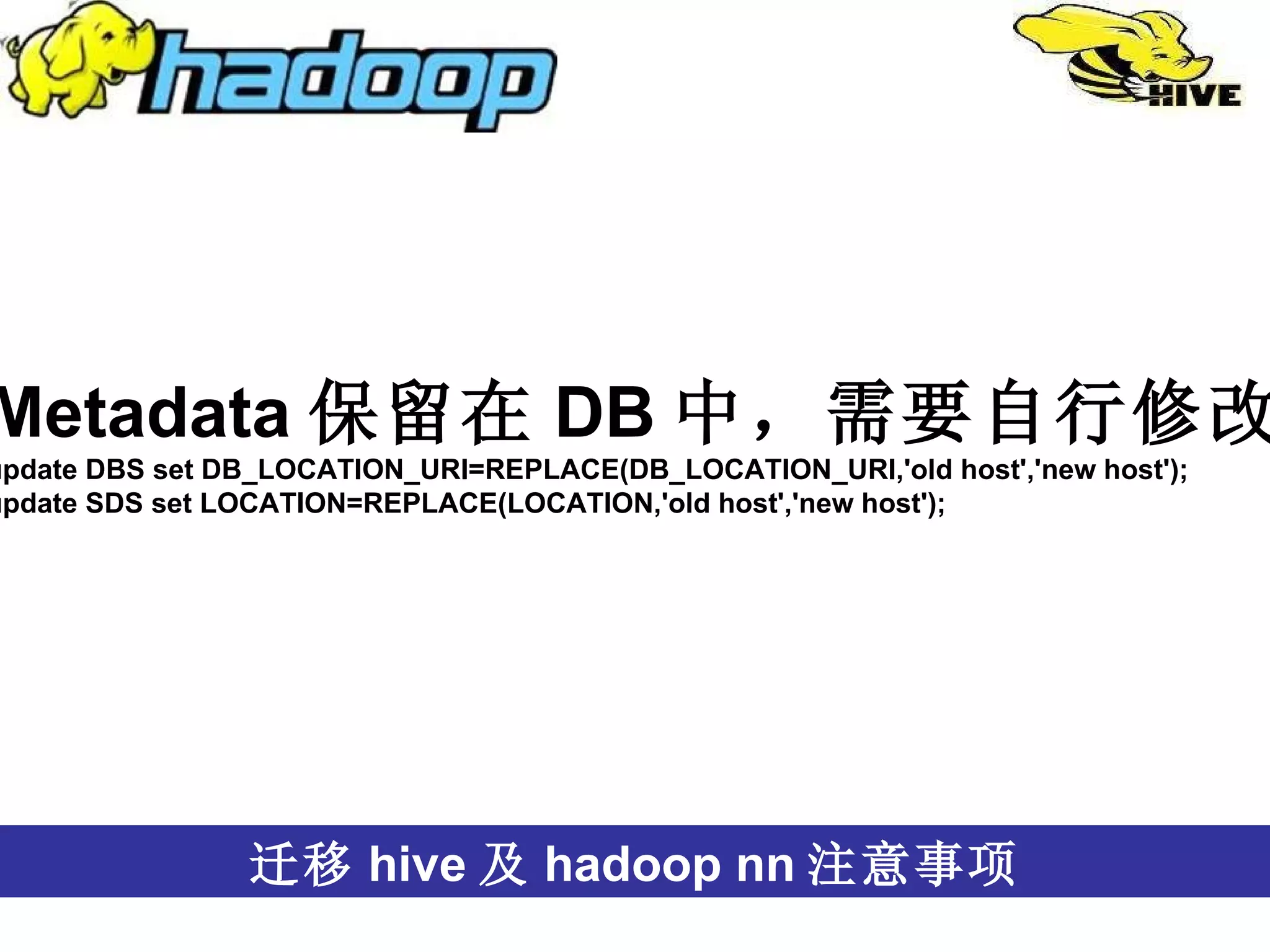 跨语言 迁移 hive 及 hadoop nn 注意事项 Metadata 保留在 DB 中，需要自行修改 update DBS set DB_LOCATION_URI=REPLACE(DB_LOCATION_URI,'old host','new host'); update SDS set LOCATION=REPLACE(LOCATION,'old host','new host');  