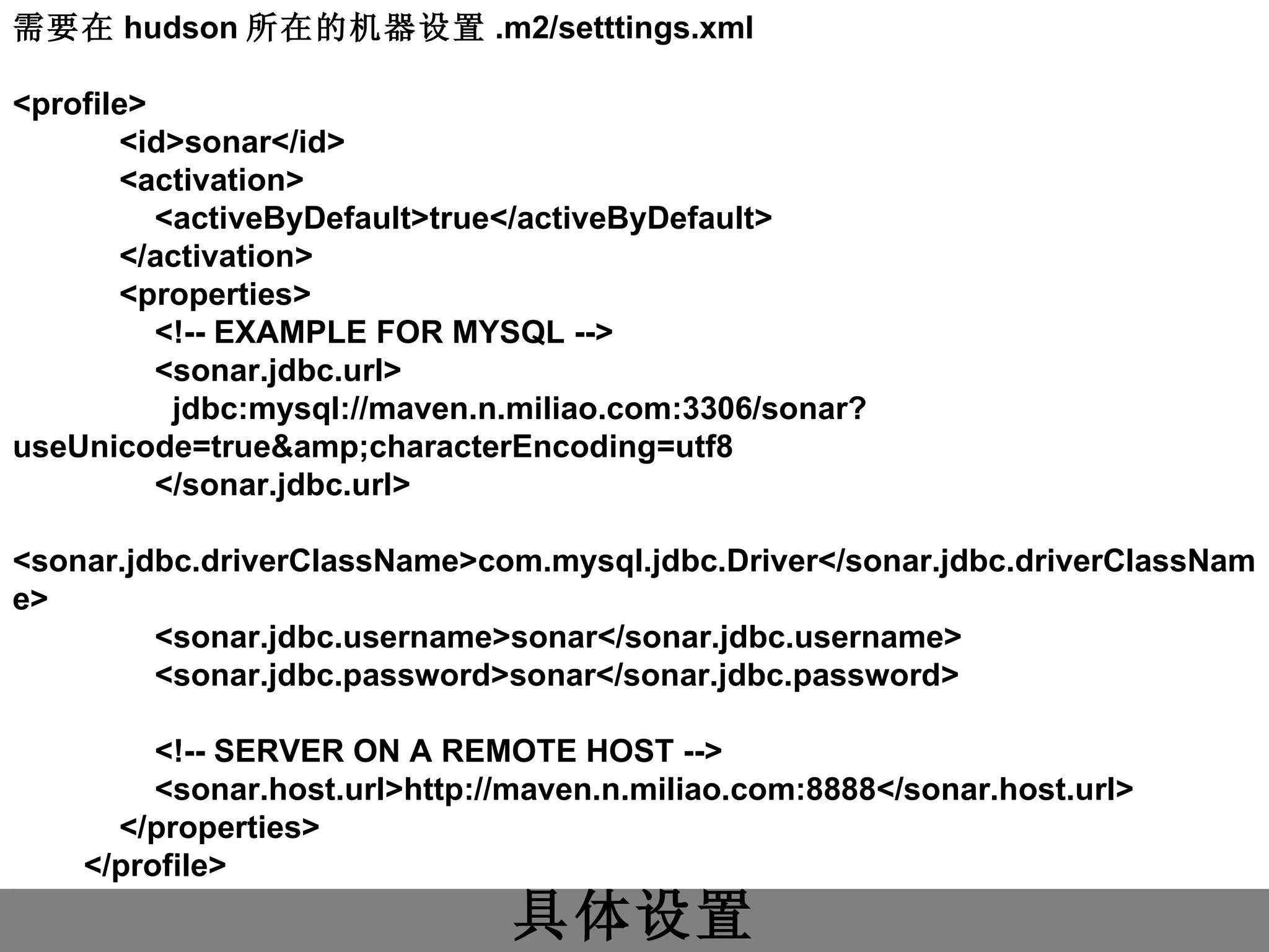 具体设置 需要在 hudson 所在的机器设置 .m2/setttings.xml <profile>             <id>sonar</id>             <activation>                 <activeByDefault>true</activeByDefault>             </activation>             <properties>                 <!-- EXAMPLE FOR MYSQL -->                 <sonar.jdbc.url>                   jdbc:mysql://maven.n.miliao.com:3306/sonar?useUnicode=true&amp;characterEncoding=utf8                 </sonar.jdbc.url>                 <sonar.jdbc.driverClassName>com.mysql.jdbc.Driver</sonar.jdbc.driverClassName>                 <sonar.jdbc.username>sonar</sonar.jdbc.username>                 <sonar.jdbc.password>sonar</sonar.jdbc.password>                 <!-- SERVER ON A REMOTE HOST -->                 <sonar.host.url>http://maven.n.miliao.com:8888</sonar.host.url>             </properties>         </profile>  