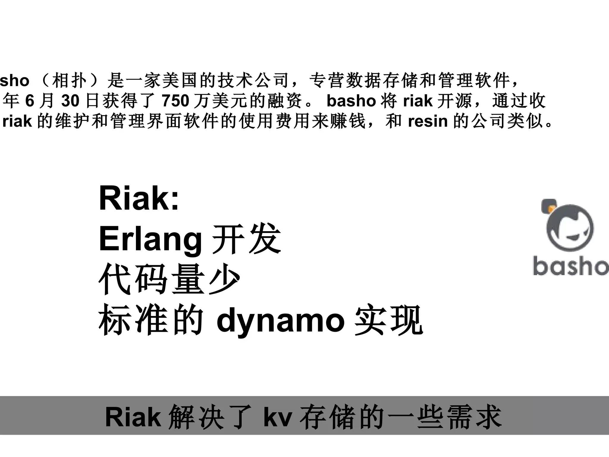 Riak 解决了 kv 存储的一些需求 basho （相扑）是一家美国的技术公司，专营数据存储和管理软件， 11 年 6 月 30 日获得了 750 万美元的融资。 basho 将 riak 开源，通过收 取 riak 的维护和管理界面软件的使用费用来赚钱，和 resin 的公司类似。 Riak: Erlang 开发 代码量少 标准的 dynamo 实现 