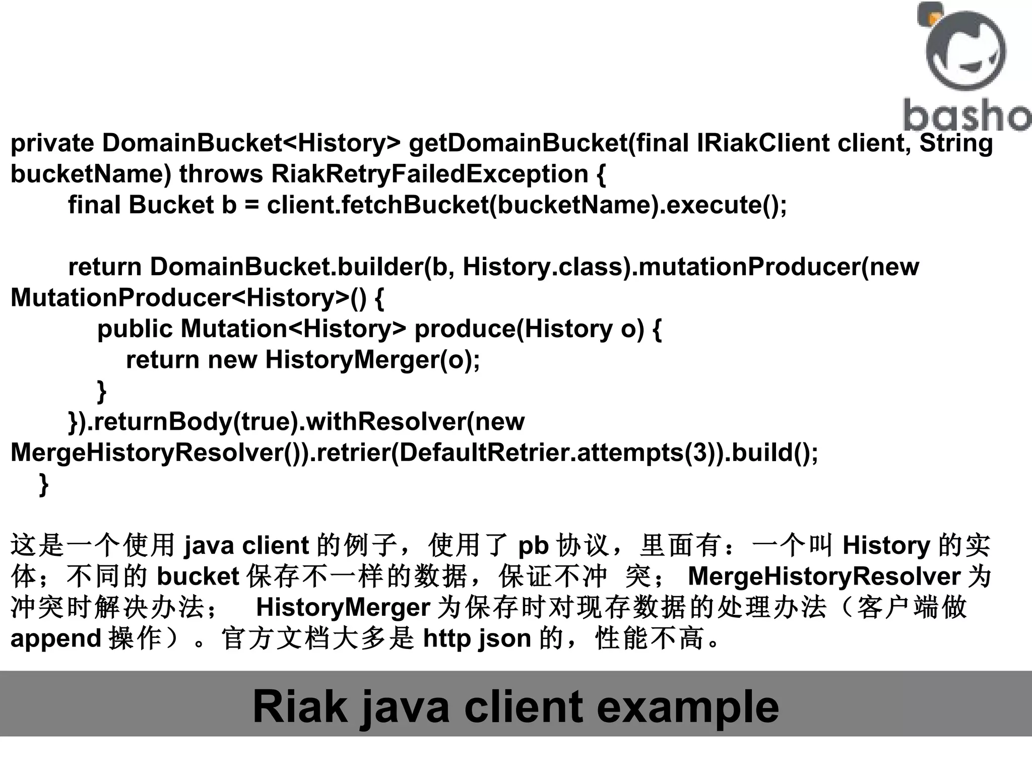 Riak java client example private DomainBucket<History> getDomainBucket(final IRiakClient client, String bucketName) throws RiakRetryFailedException {         final Bucket b = client.fetchBucket(bucketName).execute();         return DomainBucket.builder(b, History.class).mutationProducer(new MutationProducer<History>() {             public Mutation<History> produce(History o) {                 return new HistoryMerger(o);             }         }).returnBody(true).withResolver(new MergeHistoryResolver()).retrier(DefaultRetrier.attempts(3)).build();     } 这是一个使用 java client 的例子，使用了 pb 协议，里面有：一个叫 History 的实体；不同的 bucket 保存不一样的数据，保证不冲 突； MergeHistoryResolver 为冲突时解决办法；  HistoryMerger 为保存时对现存数据的处理办法（客户端做 append 操作）。官方文档大多是 http json 的，性能不高。  