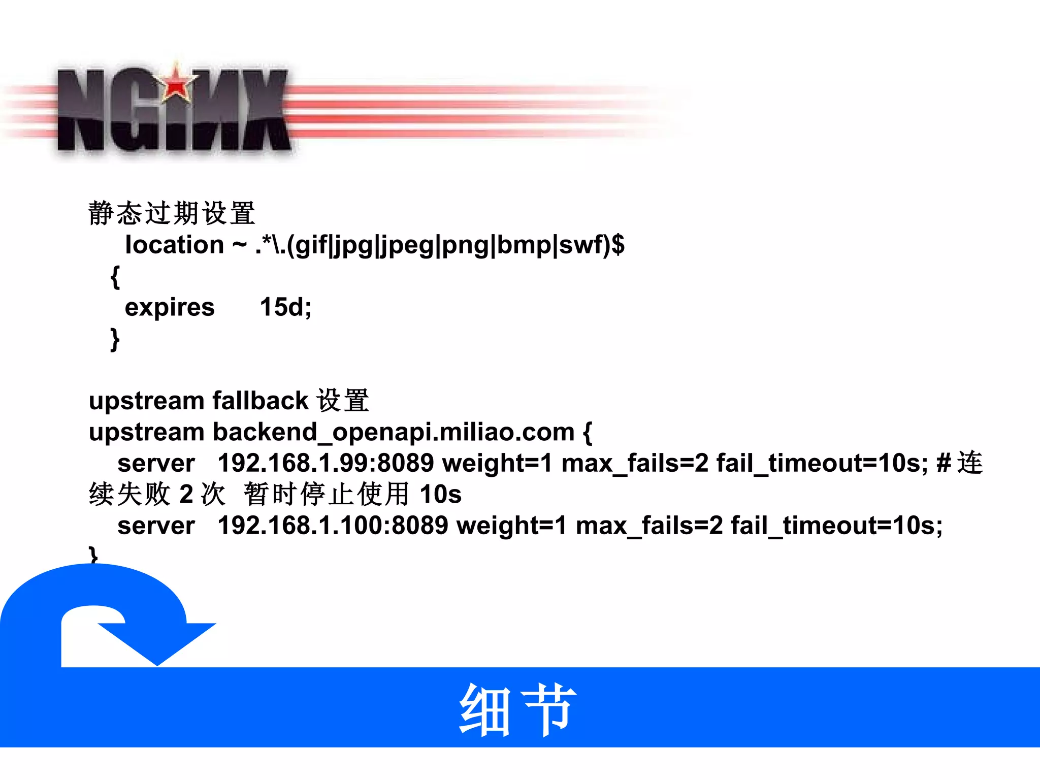 静态过期设置    location ~ .*\.(gif|jpg|jpeg|png|bmp|swf)$    {      expires      15d;    } upstream fallback 设置 upstream backend_openapi.miliao.com {     server   192.168.1.99:8089 weight=1 max_fails=2 fail_timeout=10s; # 连续失败 2 次 暂时停止使用 10s     server   192.168.1.100:8089 weight=1 max_fails=2 fail_timeout=10s; }  细节 