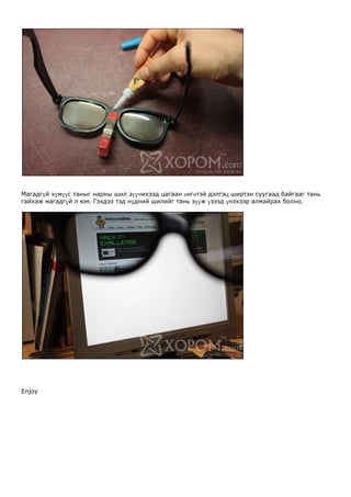 Магадгүй хүмүүс таныг нарны шил зүүчихээд цагаан өнгөтэй дэлгэц ширтэн суугаад байгааг тань
гайхаж магадгүй л юм. Гэхдээ тэд нүдний шилийг тань зүүж үзээд үнэхээр алмайрах болно.




Enjoy
 