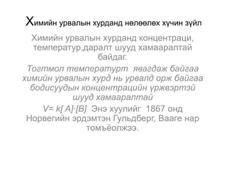 Химийн урвалын хурданд нөлөөлөх хүчин зүйл
  Химийн урвалын хурданд концентраци,
   температур,даралт шууд хамааралтай
                   байдаг.
 Тогтмол температурт явагдаж байгаа
химийн урвалын хурд нь урвалд орж байгаа
  бодисуудын концентрацийн үржвэртэй
             шууд хамааралтай
     V= k[ A]∙[B] Энэ хуулийг 1867 онд
 Норвегийн эрдэмтэн Гульдберг, Вааге нар
                 томъѐолжээ.
 