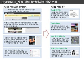 StyleShare_사용 경험 측면에서의 기술 분석
 <기존 서비스의 문제점>                         <기술 적용 후>
     카테고리가 패션 기준으로 나뉘어 지지 않고           Tag 클라우드
     다양한 Tag를 지원하고 있지 않음.
                                       - Tag를 모아 구름 모양으로
                                       보여주고, 인기 or 빈도가 높
                                       은 Tag를 노출 시킨다. 테마별
                                       노출을 통한 기능적 가치 ↑


 다른 street 패션 블로그와 차별이 없는 인상, 스크롤을 내   Flash player
 리는 방식을 고수함으로써 단순함과 지나간 사진을 찾는
 방식에 어려움을 느낌.                          - 잡지 형식으로 넘겨서 보는
                                       방식을 사용하여, 넘기는 행위
                                       를 통해 친숙성과 유희성 ↑



                                       GPS 위치 알림 기능
 사람들이 촬영하는 사진들은 배경이                     - 자동으로 위치 정보가 저장
 항상 같이 노출됨. 하지만 배경의 경우                  되므로, 올리는 사람과 보는
 사람들이 직접 위치를 말하지 않을 경                   사람 모두에게 위치 정보를
 우 사람들이 배경을 알 수 없음.                     추가 적으로 제공


                                       댓 글 이미지 추가 기능
 Text 형식의 댓 글만 작성 가능.                  - 댓 글에 글 뿐 아니라, 추가 액
 따라서 글로써만 서로의 정보를 공유                   세서리사리 등을 이미지로 달아
 하고 알려 주기에 1차원 적인 상호작용                 사람들끼리 더 활발한 상호작용
 에 그침.                                 을 유도할 수 있음.
 