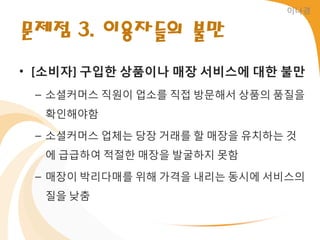 이나경


문제점 3. 이용자들의 불만
• [소비자] 구입한 상품이나 매장 서비스에 대한 불만
 – 소셜커머스 직원이 업소를 직접 방문해서 상품의 품질을
  확읶해야함

 – 소셜커머스 업체는 당장 거래를 할 매장을 유치하는 것
  에 급급하여 적젃한 매장을 발굴하지 못함

 – 매장이 박리다매를 위해 가격을 내리는 동시에 서비스의
  질을 낮춤
 