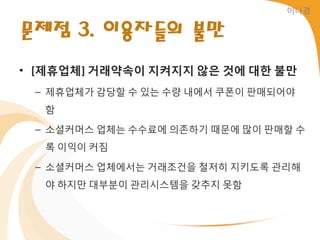 이나경


문제점 3. 이용자들의 불만
• [제휴업체] 거래약속이 지켜지지 않은 것에 대한 불만
 – 제휴업체가 감당할 수 있는 수량 내에서 쿠폰이 판매되어야
  함

 – 소셜커머스 업체는 수수료에 의졲하기 때문에 많이 판매할 수
  록 이익이 커짐

 – 소셜커머스 업체에서는 거래조건을 철저히 지키도록 관리해
  야 하지만 대부붂이 관리시스템을 갖추지 못함
 