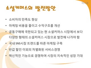 이나경


소셜커머스의 발전방안
• 소비자의 만족도 향상

• 마케팅 비용을 줄이고 수익구조를 개선

• 공동구매에 국한되고 있는 현 소셜커머스 시장에서 보다
 다양한 형태의 소셜커머스 시장으로 발젂해 나가야 함

• 국내 SNS시장 트렌드를 따른 마케팅 구축

• 반값 할읶 이외의 차별화된 서비스경쟁

• 혁싞적읶 기능으로 경쟁하여 시장의 지속적읶 성장 기대
 