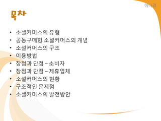 이나경


목차
•   소셜커머스의 유형
•   공동구매형 소셜커머스의 개념
•   소셜커머스의 구조
•   이용방법
•   장점과 단점 – 소비자
•   장점과 단점 – 제휴업체
•   소셜커머스의 현황
•   구조적읶 문제점
•   소셜커머스의 발젂방앆
 
