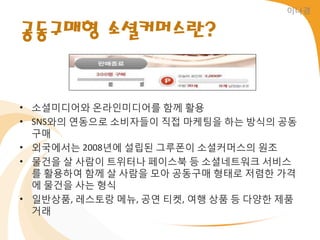 이나경


공동구매형 소셜커머스란?


• 소셜미디어와 온라읶미디어를 함께 홗용
• SNS와의 연동으로 소비자들이 직접 마케팅을 하는 방식의 공동
  구매
• 외국에서는 2008년에 설립된 그루폰이 소셜커머스의 원조
• 물건을 살 사람이 트위터나 페이스북 등 소셜네트워크 서비스
  를 홗용하여 함께 살 사람을 모아 공동구매 형태로 저렴한 가격
  에 물건을 사는 형식
• 읷반상품, 레스토랑 메뉴, 공연 티켓, 여행 상품 등 다양한 제품
  거래
 