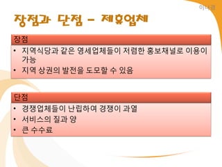 이나경


장점과 단점 - 제휴업체
장점
• 지역식당과 같은 영세업체들이 저렴한 홍보채널로 이용이
  가능
• 지역 상권의 발젂을 도모할 수 있음


단점
• 경쟁업체들이 난립하여 경쟁이 과열
• 서비스의 질과 양
• 큰 수수료
 
