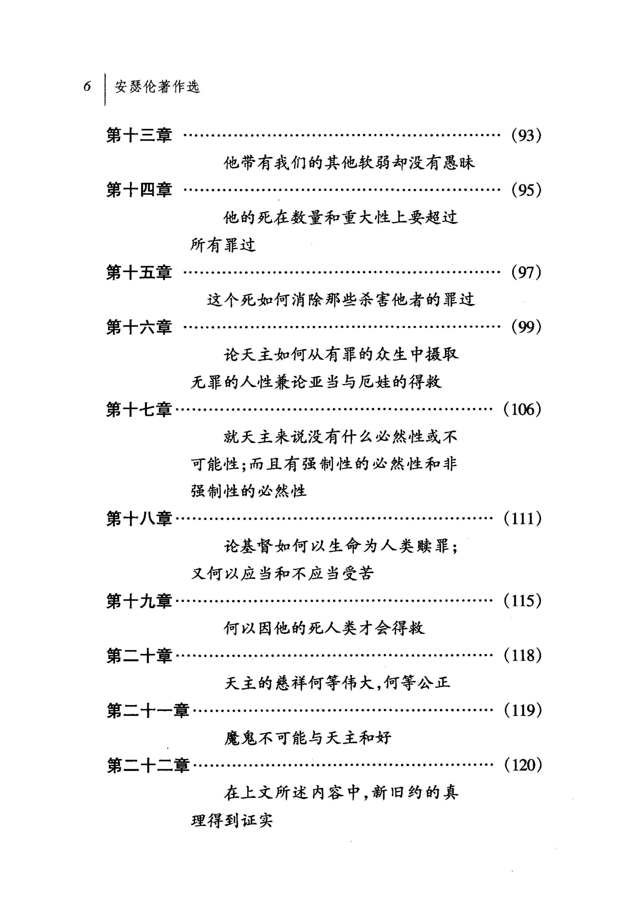 6   I 安瑟伦著作选

    第十三章.................…………............................          (93)
                     他带有我们的其他软弱却没有愚昧
    第十四章.................….....................................    (95)
                     他的死在数量和重大性上要超过

                所有罪过
    第十五章..............………..................................        (97)
                   这个死如何消除那些杀害他者的罪过

    第十六章…………………………………………………(佣)
                     论天主如何从有罪的众生中摄取
                无罪的人性兼论亚当与尼娃的得救
    第十七章….................…...........................…….         (106)
                     就天主来说没有什么必然性或不
                可能性;而且有强制性的必然性和非

                强制性的必然性
    第十八章................................…..................….     (111)
                     论基督如何以生命为人类赎罪;
                又何以应当和不应当受苦
    第十九章........….........…..................................     (115)
                     何以因他的死，人类才会得救
    第二十章.....................................................….   (118)
                      天主的慈祥何等伟大，何等公正
    第二十一章...............................................…….       (119)
                     魔鬼不可能与天主和好
    第二十二章.......................….........….........…….           (120)
                     在上文所述内容中，新旧约的真
                理得到证实
 