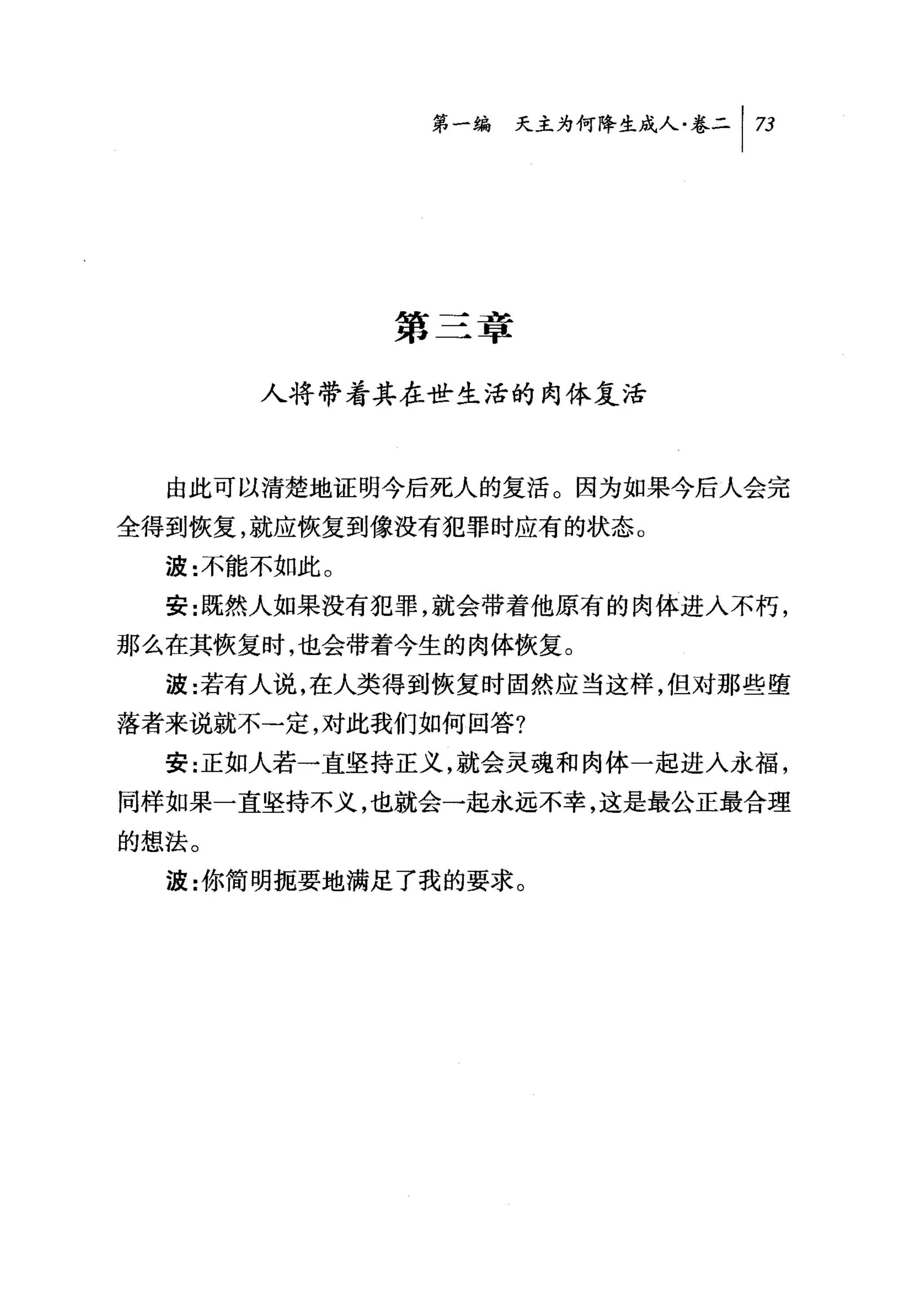 第一编 天主为何降生成人卷二 |η




             第三章

       人将带着其在世生活的肉体复活



  由此可以清楚地证明今后死人的复活。因为如果今后人会完
全得到恢复，就应恢复到像没有犯罪时应有的状态。

  波:不能不如此。
  安:既然人如果没有犯罪，就会带着他原有的肉体进入不朽，
那么在其恢复时，也会带着今生的肉体恢复。
  波:若有人说，在人类得到恢复时固然应当这样，但对那些堕
落者来说就不-定，对此我们如何回答?
  安:正如人若一直坚持正义，就会灵魂和肉体一起进入永福，
同样如果一直坚持不义，也就会一起永远不幸，这是最公正最合理
的想法。
  波:你简明扼要地满足了我的要求。
 