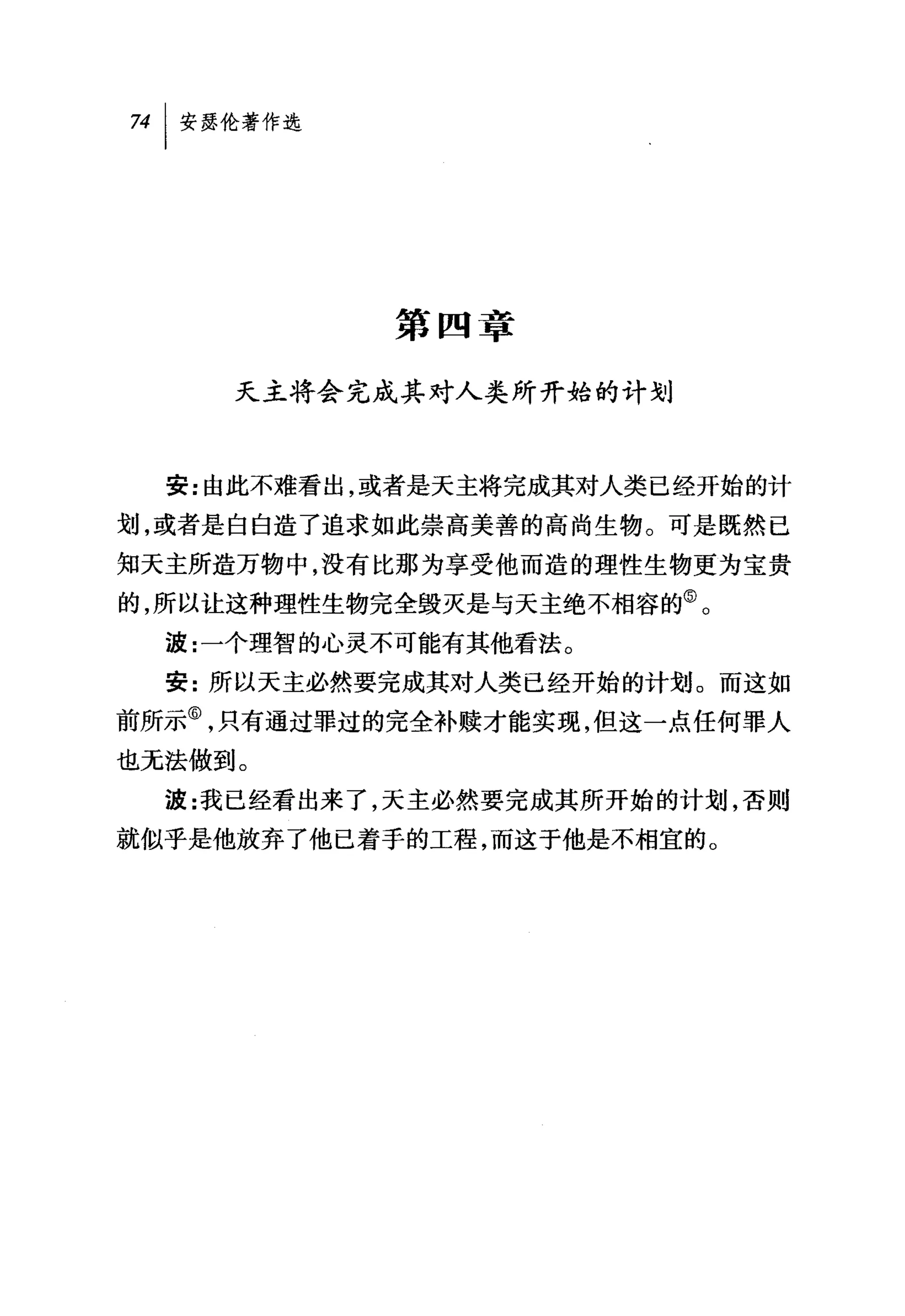 第四章

     天主将会完成其对人类所开始的计划



  安:由此不难看出，或者是天主将完成其对人类已经开始的计

划，或者是白白造了追求如此崇高美善的高尚生物。可是既然已
知天主所造万物中，没有比那为享受他而造的理性生物更为宝贵
的，所以让这种理性生物完全毁灭是与天主绝不相容的⑤。
  波:一个理智的心灵不可能有其他看法。
  安:所以天主必然要完成其对人类已经开始的计划。而这如
前所示⑥，只有通过罪过的完全补赎才能实现，但这一点任何罪人
也无法做到。
  波:我已经看出来了，天主必然要完成其所开始的计划，否则
就似乎是他放弃了他已着手的工程，而这于他是不相宜的。
 