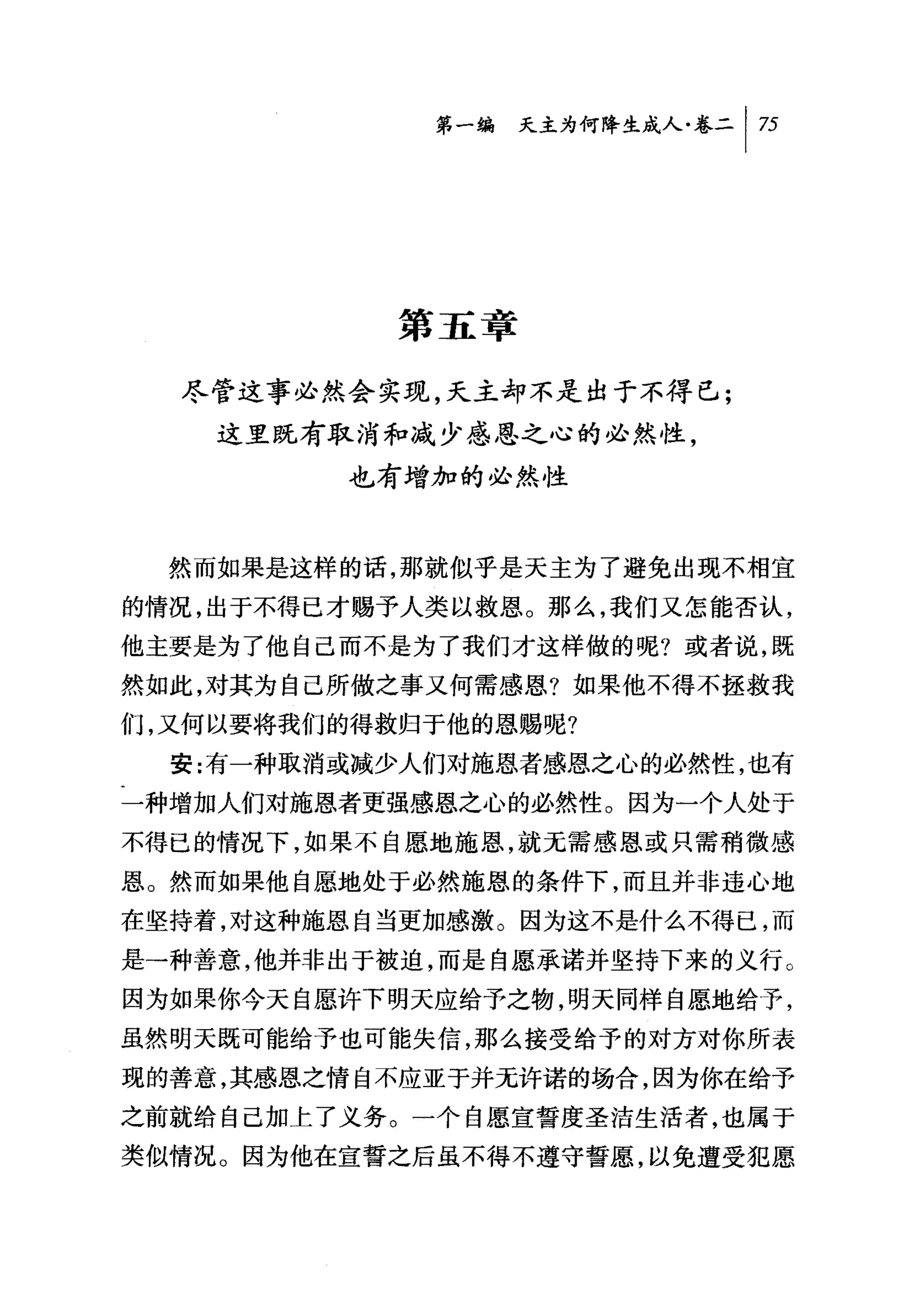 第一编 天主为何降生成人卷二|万




            第五章

  尽管这事必然会实现，天主却不是出于不得已;
    这里既有取消和减少感恩之心的必然性，
          也有增加的必然性


  然而如果是这样的话，那就似乎是天主为了避免出现不相宜
的情况，出于不得已才赐予人类以救恩。那么，我们又怎能否认，
他主要是为了他自己而不是为了我们才这样做的呢?或者说，既
然如此，对其为自己所做之事又何需感恩?如果他不得不拯救我
们，又何以要将我们的得救归于他的恩赐呢?

  安:有一种取消或减少人们对施恩者感恩之心的必然'性，也有
一种增加人们对施恩者更强感恩之心的必然性。因为一个人处于
不得已的情况下，如果不自愿地施恩，就无需感恩或只需稍微感
恩。然而如果他自愿地处于必然施恩的条件下，而且并非违心地
在坚持着，对这种施恩自当更加感激。因为这不是什么不得已，而
是→种善意，他并非出于被迫，而是自愿承诺并坚持下来的义行。
因为如果你今天自愿许下明天应给予之物，明天同样自愿地给予，
虽然明天既可能给予也可能失信，那么接受给予的对方对你所表
现的善意，其感恩之情自不应亚于并无许诺的场合，因为你在给予
之前就给自己加上了义务。一个自愿宣誓度圣洁生活者，也属于
类似情况。因为他在宣誓之后虽不得不遵守誓愿，以免遭受犯愿
 