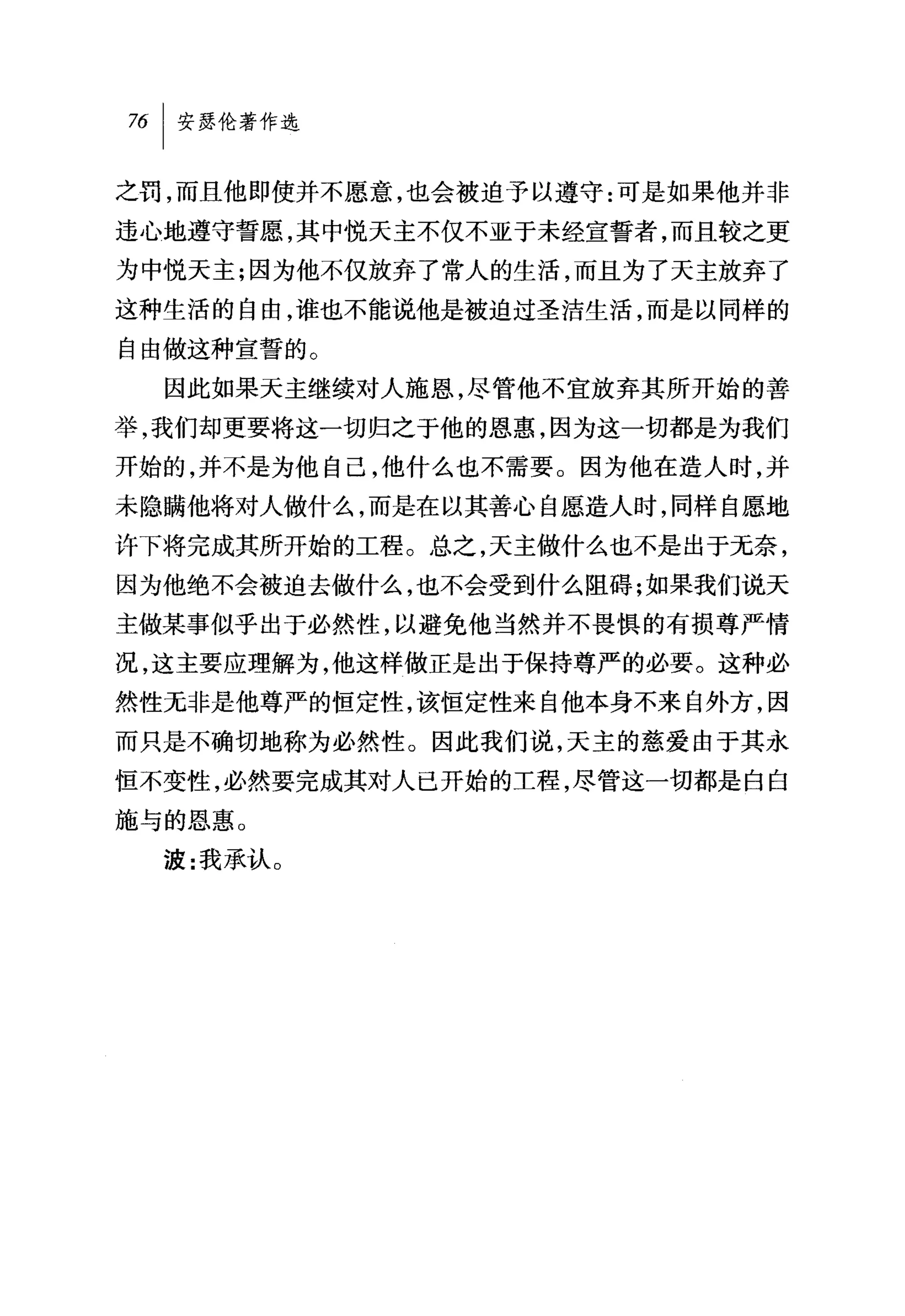 之罚，而且他即使并不愿意，也会被迫予以遵守:可是如果他并非
违心地遵守誓愿，其中悦天主不仅不亚于未经宣誓者，而且较之更
为中悦天主;因为他不仅放弃了常人的生活，而且为了天主放弃了
这种生活的自由，谁也不能说他是被迫过圣洁生活，而是以同样的
自由做这种宣誓的。
  因此如果天主继续对人施恩，尽管他不宜放弃其所开始的善
举，我们却更要将这一切归之于他的恩惠，因为这一切都是为我们
开始的，并不是为他自己，他什么也不需要。因为他在造人时，并
未隐瞒他将对人做什么，而是在以其善心自愿造人时，同样自愿地
许下将完成其所开始的工程。总之，天主做什么也不是出于无奈，
因为他绝不会被迫去做什么，也不会受到什么阻碍;如果我们说天
主做某事似乎出于必然性，以避免他当然并不畏惧的有损尊严情
况，这主要应理解为，他这样做正是出于保持尊严的必要。这种必
然性无非是他尊严的恒定性，该恒定性来自他本身不来自外方，因
而只是不确切地称为必然性。因此我们说，天主的慈爱由于其永
恒不变性，必然要完成其对人已开始的工程，尽管这一切都是白白
施与的恩惠。
  波:我承认。
 