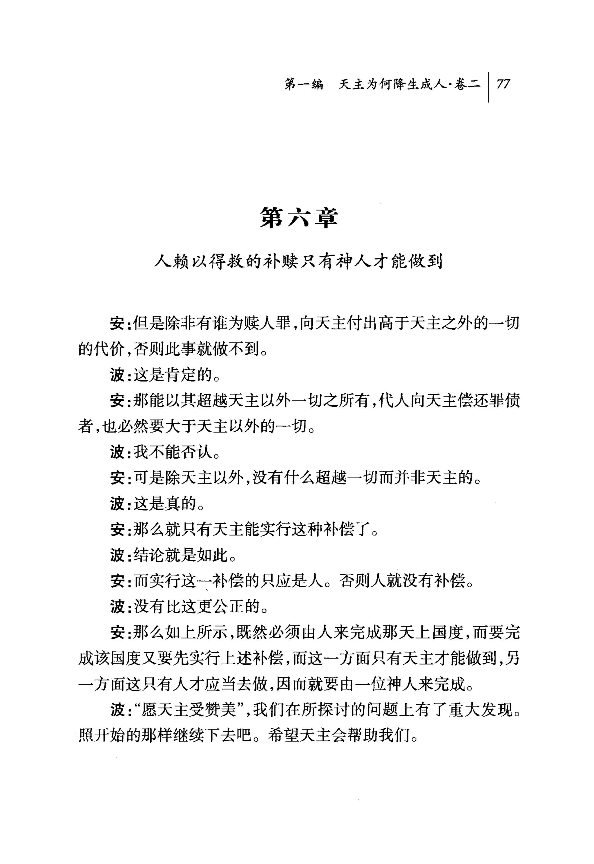 第一编 天主为何降生成人卷二 1 77




              第六章

     人赖以得救的补赎只有神人才能做到



  安 :{I且是除非有谁为赎人罪，向天主付出高于天主之外的→切
的代价，否则此事就做不到。
  波:这是肯定的 O
  安:那能以其超越天主以外一切之所有，代人向天主偿还罪债
者，也必然要大于天主以外的…切。
  波:我不能否认。
  安:可是除天主以外，没有什么超越一切而并非天主的。
  波:这是真的 o
  安:那么就只有天主能实行这种补偿了。
  波:结论就是如此。
  安:而实行这一补偿的只应是人。否则人就没有补偿。
  波:没有比这更公正的。
  安:那么如上所示，既然必须由人来完成那天上国度，而要完
成该国度又要先实行上述补偿，而这一方面只有天主才能做到，另
一方面这只有人才应当去做，因而就要由一位神人来完成。
  波"愿天主受赞美"，我们在所探讨的问题上有了重大发现。
照开始的那样继续下去吧。希望天主会帮助我们。
 
