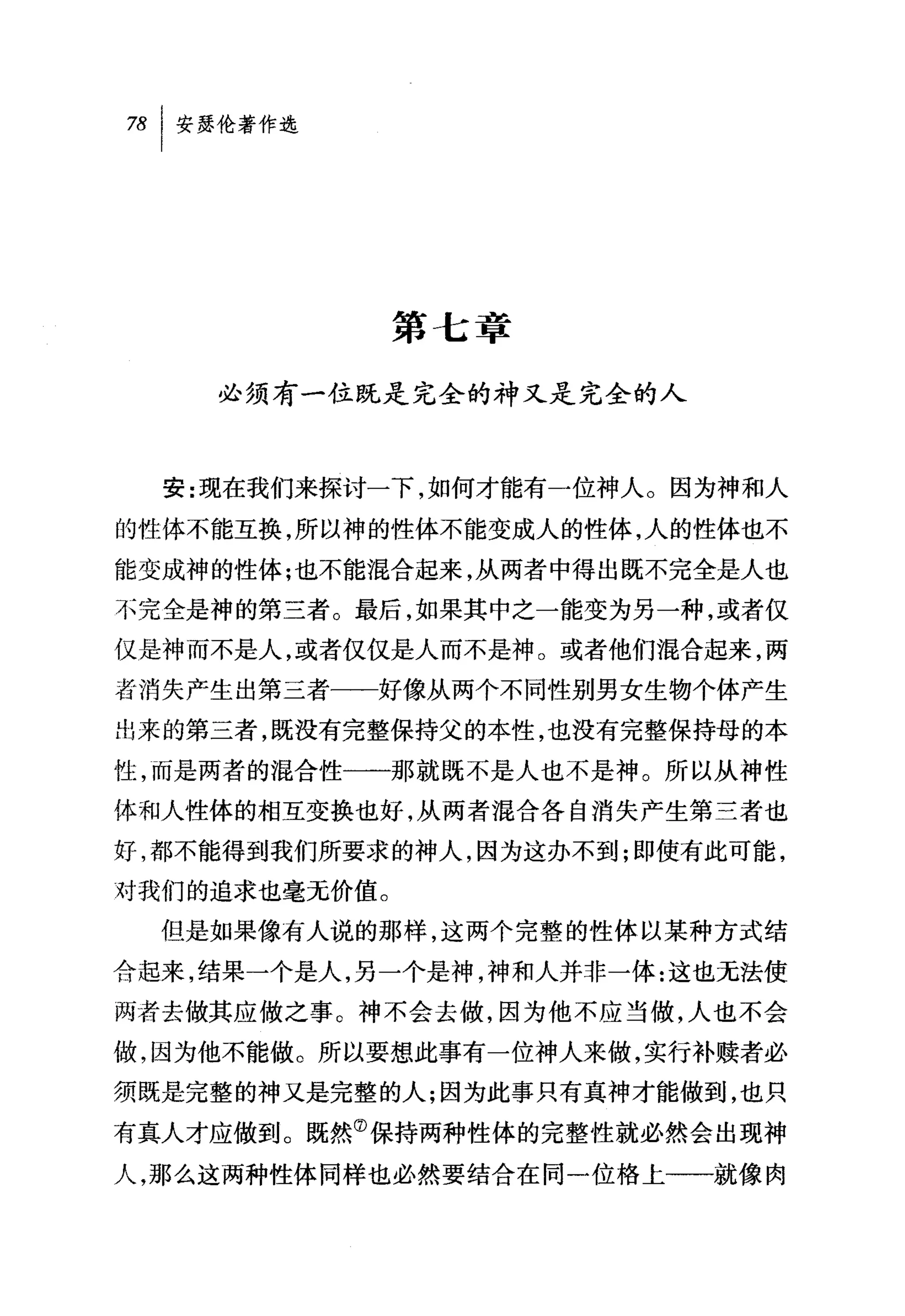 对|安瑟伦著作选




               第七章

    必须有一位既是完全的神又是完全的人



  安:现在我们来探讨一下，如何才能有一位神人 O 因为神和人

的性体不能互换，所以神的性体不能变成人的性体，人的性体也不
能变成神的性体;也不能混合起来，从两者中得出既不完全是人也
不完全是神的第三者。最后，如果其中之一能变为另一种，或者仅

仅是神而不是人，或者仅仅是人而不是神。或者他们混合起来，两

者消失产生出第三者一一好像从两个不同性别男女生物个体产生
出来的第三者，既没有完整保持父的本性，也没有完整保持母的本

性，而是两者的说合性一一那就既不是人也不是神。所以从神性
体和人性体的相互变换也好，从两者混合各自消失产生第兰者也

好，都不能得到我们所要求的神人，因为这办不到;即使有此可能，
对我们的追求也毫无价值。
  但是如果像有人说的那样，这两个完整的性体以某种方式结
合起来，结果一个是人，另一个是神，神和人并非一体:这也无法使
两者去做其应做之事。神不会去做，因为他不应当做，人也不会
做，因为他不能做。所以要想此事有一位神人来做，实行补赎者必
须既是完整的神又是完整的人;因为此事只有真神才能做到，也只

有真人才应做到。既然⑦保持两种性体的完整性就必然会出现神
人，那么这两种性体同样也必然要结合在同一位格上一一就像肉
 