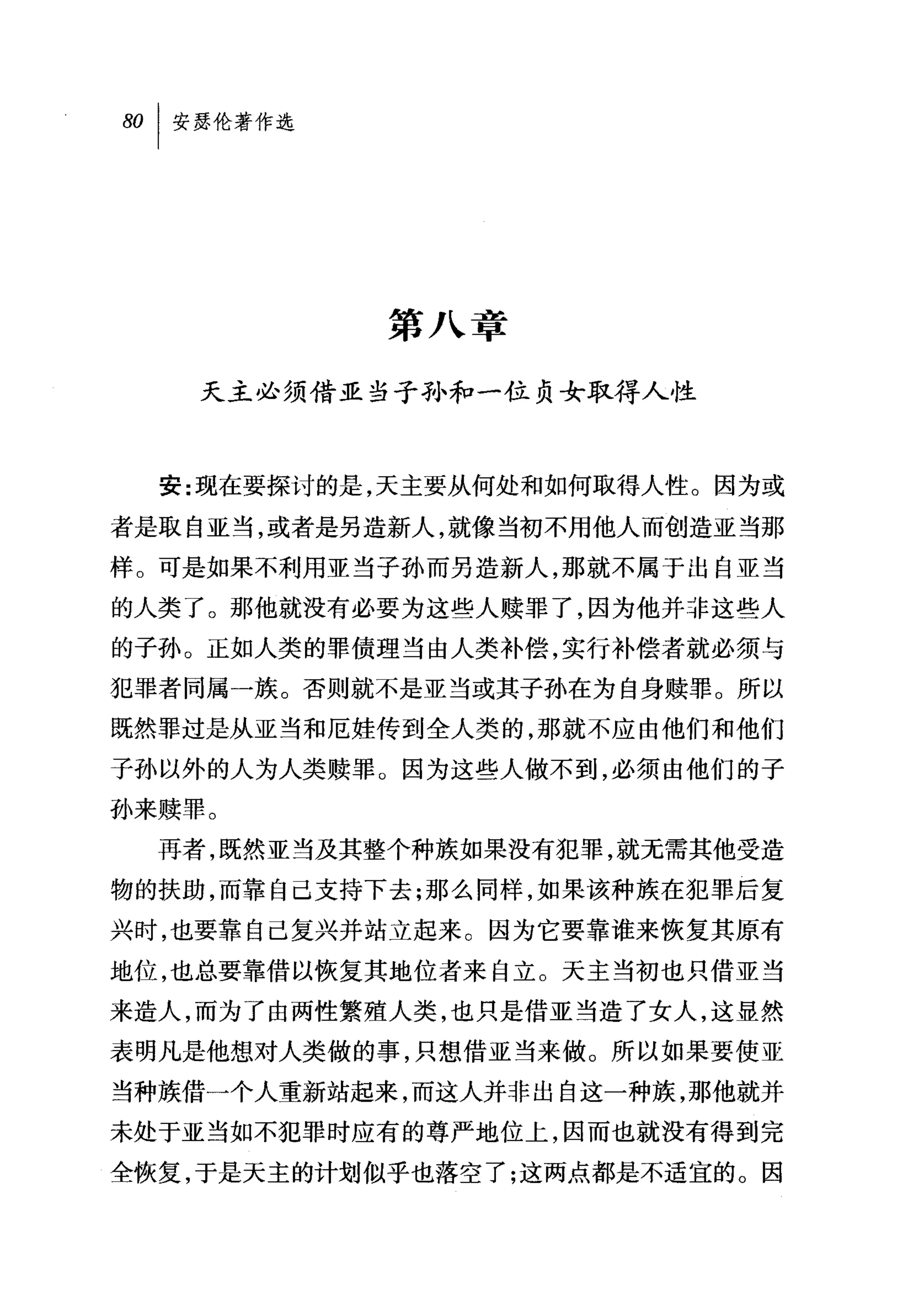 第八章

    天主必须借亚当子孙和一位贞女取得人性



  安:现在要探讨的是，天主要从何处和如何取得人性。因为或

者是取自亚当，或者是另造新人，就像当初不用他人而创造亚当那
样。可是如果不利用亚当子孙而另造新人，那就不属于出自亚当
的人类了。那他就没有必要为这些人赎罪了，因为他并非这些人

的子孙。正如人类的罪债理当由人类补偿，实行补偿者就必须与
犯罪者同属一族。否则就不是亚当或其子孙在为自身赎罪。所以
既然罪过是从亚当和厄娃传到全人类的，那就不应由他们和他们

子孙以外的人为人类赎罪。因为这些人做不到，必须由他们的子

孙来赎罪。
  再者，既然亚当及其整个种族如果没有犯罪，就无需其他受造

物的扶助，而靠自己支持下去;那么同样，如果该种族在犯罪后复
兴时，也要靠自己复兴并站立起来。因为它要靠谁来恢复其原有
地位，也总要靠借以恢复其地位者来自立。天主当初也只借亚当
来造人，而为了由两性繁殖人类，也只是借亚当造了女人，这显然
表明凡是他想对人类做的事，只想借亚当来做。所以如果要使亚
当种族借一个人重新站起来，而这人并非出自这一种族，那他就并
未处于亚当如不犯罪时应有的尊严地位上，因而也就没有得到完
全恢复，于是天主的计划似乎也落空了;这两点都是不适宜的。因
 