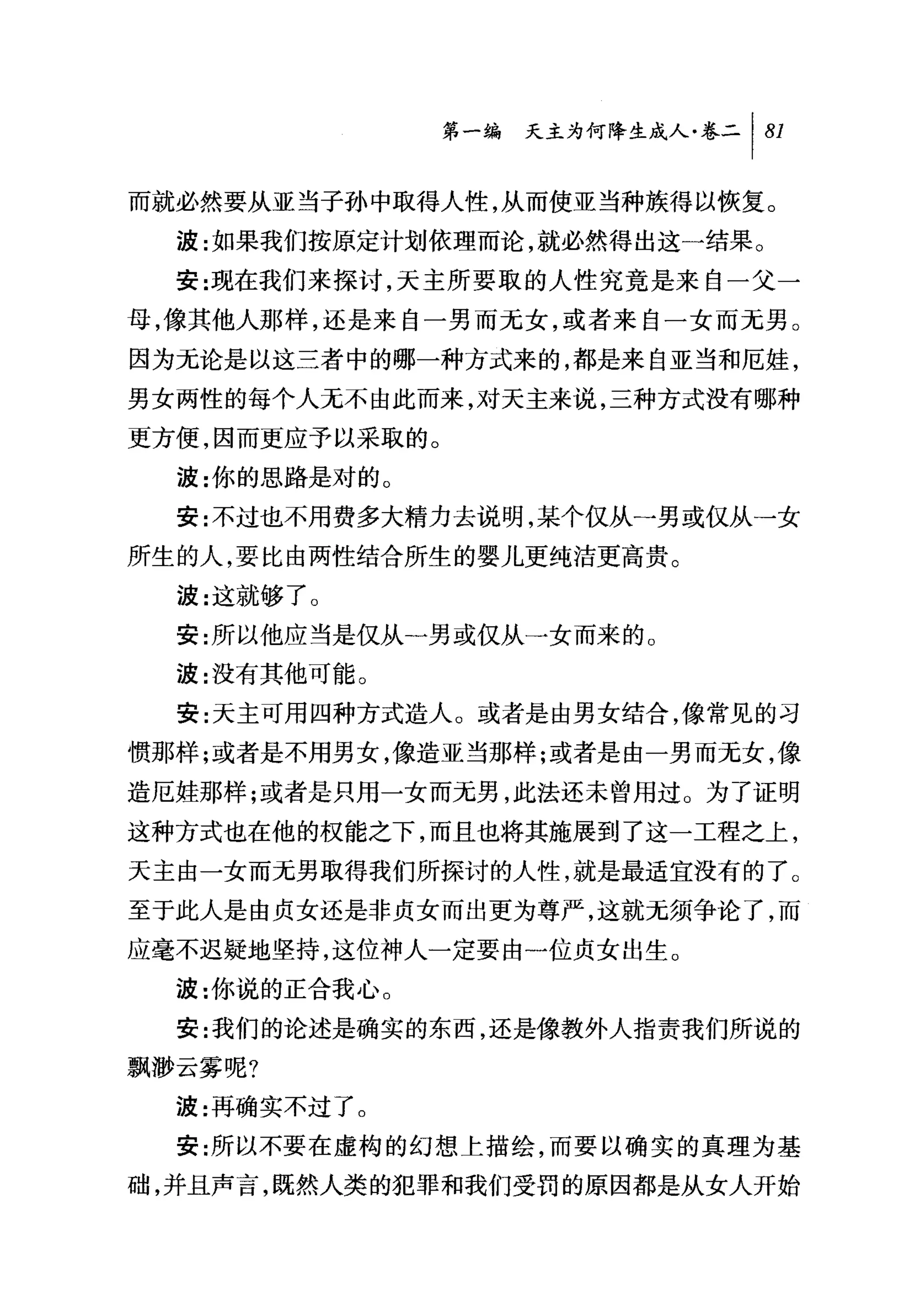 第一编 天主为何降生成人卷二 1 81

而就必然要从亚当子孙中取得人性，从而使亚当种族得以恢复。
  波:女日果我们按原定计划依理而论，就必然得出这一结果。
  安:现在我们来探讨，天主所要取的人性究竟是来自一父一
母，像其他人那样，还是来自一男而元女，或者来自一女而无男。
因为元论是以这三者中的哪一种方式来的，都是来自亚当和厄娃，
男女两性的每个人无不由此而来，对天主来说，三种方式没有哪种
更方便，因而更应予以采取的。
  波:你的思路是对的。
  安:不过也不用费多大精力去说明，某个仅从一男或仅从一女
所生的人，要比由两性结合所生的婴儿更纯洁更高贵。
  波:这就够了 O
  安:所以他应当是仅从一男或仅从一女而来的 O
  波:没有其他可能。
  安:天主可用四种方式造人 O 或者是由男女结合，像常见的习

惯那样;或者是不用男女，像造亚当那样;或者是由一男而无女，像
造厄娃那样;或者是只用一女而元男，此法还未曾用过。为了证明
这种方式也在他的权能之下，而且也将其施展到了这一工程之上，
天主由一女而无男取得我们所探讨的人性，就是最适宜没有的了。
至于此人是由贞女还是非贞女而出更为尊严，这就无须争论了，而
应毫不迟疑地坚持，这位神人一定要由一位贞女出生。
  波:你说的正合我心。
  安:我们的论述是确实的东西，还是像教外人指责我们所说的
飘渺云雾呢?
  波:再确实不过了。
  安:所以不要在虚构的幻想上描绘，而要以确实的真理为基
础，并且声言，既然人类的犯罪和我们受罚的原因都是从女人开始
 