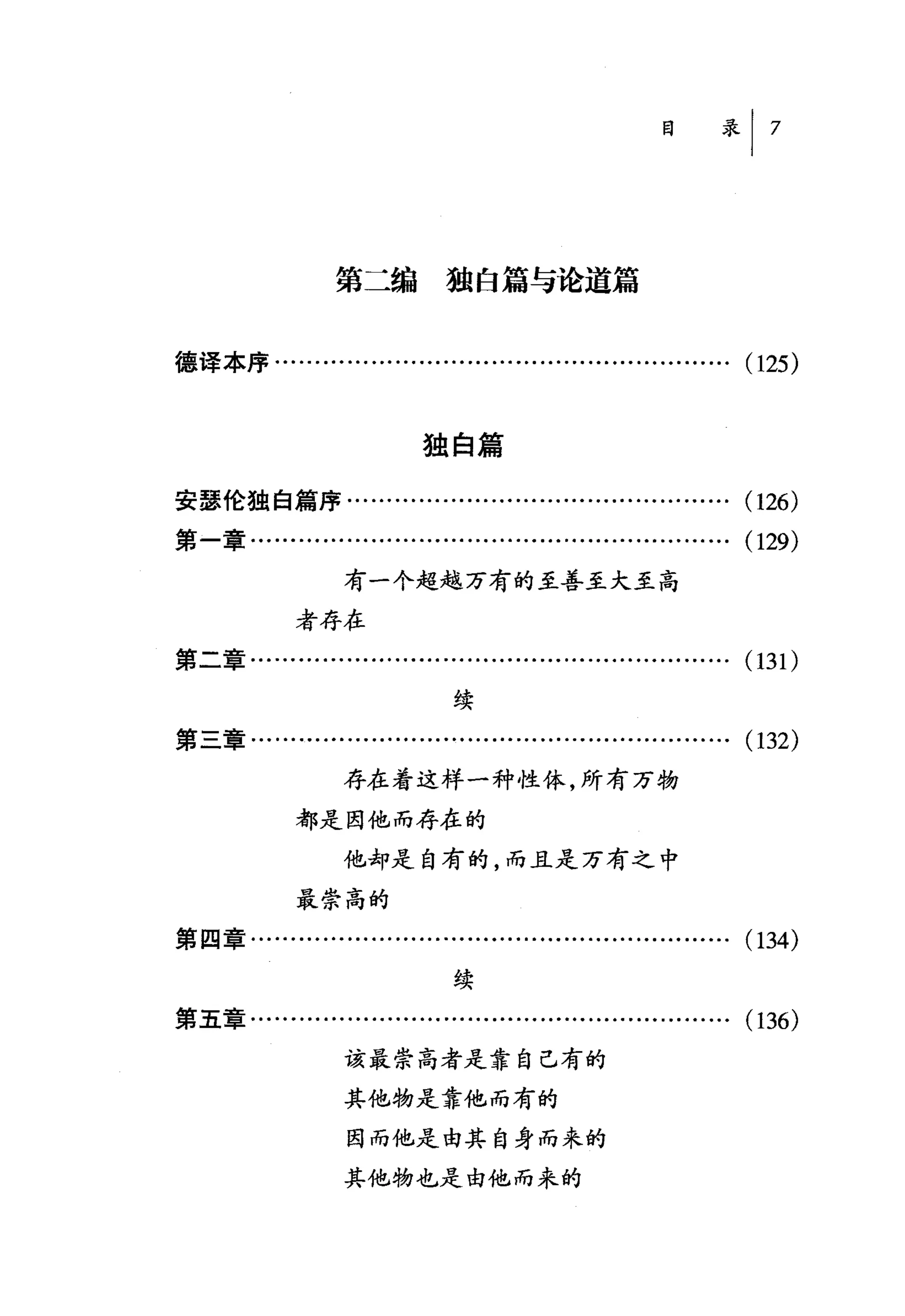 第二编独白篇与论道篇


德译本序……........…..................…….          ... ... ... ... ... (125)


                          独自篇

安瑟伦独自篇序...................................…..........          (126)
第一章........…...........................…...................    (129)
                  有一个超越万有的至善至大至高
            者存在
第二章.......................…...........................…….      (131)
                             续
第三章........……..............................................    (132)
                 存在着这样一种性体，所有万物
            都是因他而存在的

                 他却是自有的，而且是万有之中
            最崇高的
第四章……......................................….........….        (134)
                             续
第五章........….........….................................….      (136)
                  该最崇高者是靠自己有的
                  其他物是靠他而有的
                  因而他是由其自身而来的

                  其他物也是由他而来的
 