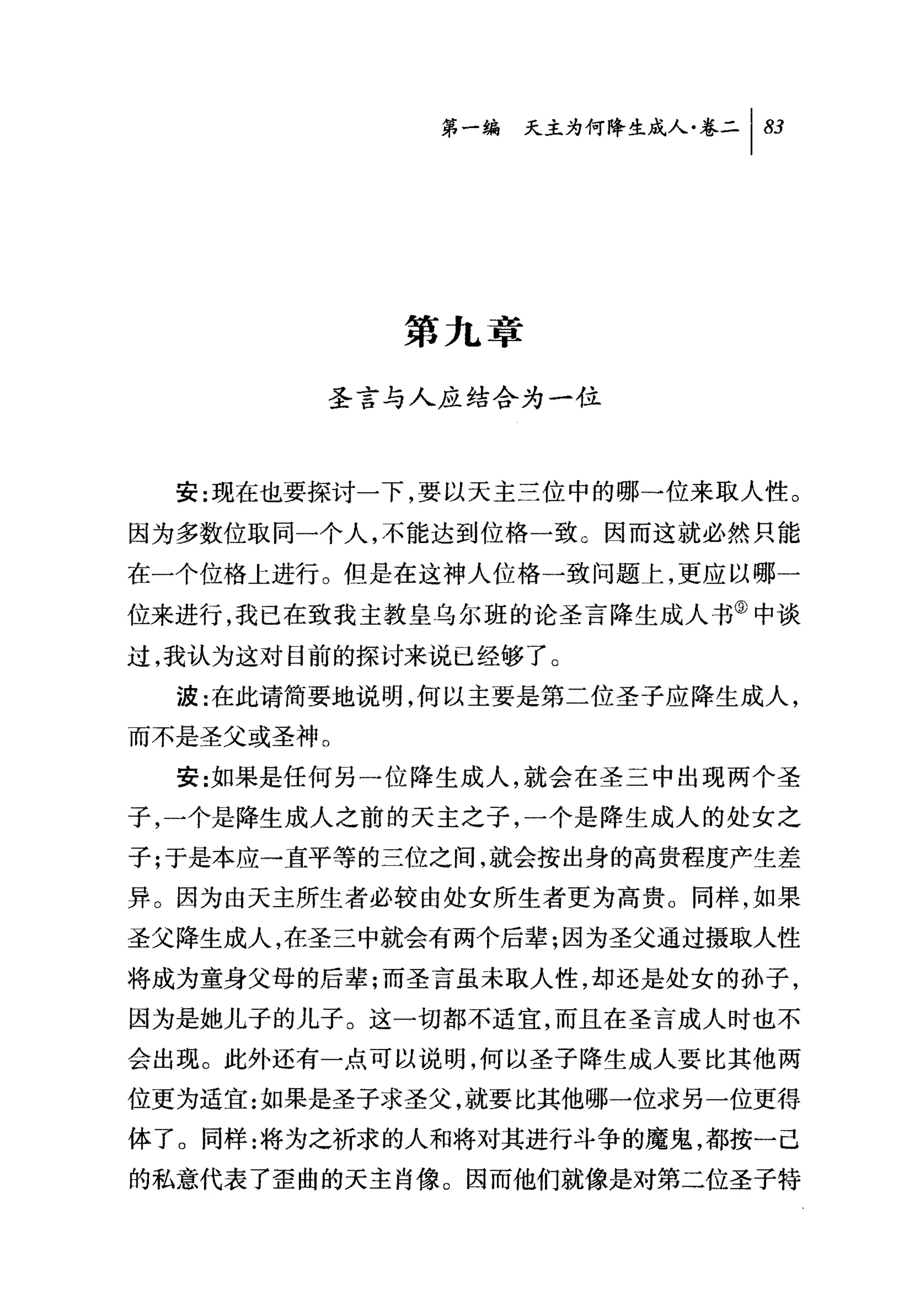 第一编 天主为何降生成人卷二|盯




            第九章

        圣言与人应结合为一位



  安:现在也要探讨一下，要以天主三位中的哪一位来取人'性。

因为多数位取同一个人，不能达到位格一致。因而这就必然只能

在一个位格上进行。但是在这神人位格一致问题上，更应以哪一
位来进行，我已在致我主教皇乌尔班的论圣言降生成人书③中谈
过，我认为这对目前的探讨来说已经够了。
  波:在此请简牛要地说明，何以主要是第二位圣子应降生成人，

而不是圣父或圣神。
  安:如果是任何另一位降生成人，就会在圣三中出现两个圣
子，一个是降生成人之前的天主之子，一个是降生成人的处女之
子;于是本应一直平等的三位之间，就会接出身的高贵程度产生差
异。因为由天主所生者必较由处女所生者更为高贵。同样，如果
圣父降生成人，在圣三中就会有两个后辈;因为圣父通过摄取人性
将成为童身父母的后辈;而圣言虽未取人性，却还是处女的孙子，
因为是她儿子的儿子。这一切都不适宜，而且在圣言成人时也不
会出现。此外还有一点可以说明，何以圣子降生成人要比其他两
位更为适宜:如果是圣子求圣父，就要比其他哪一位求另一位更得
体了。同样:将为之祈求的人和将对其进行斗争的魔鬼，都按一己
的私意代表了歪曲的天主肖像。因而他们就像是对第二位圣子特
 