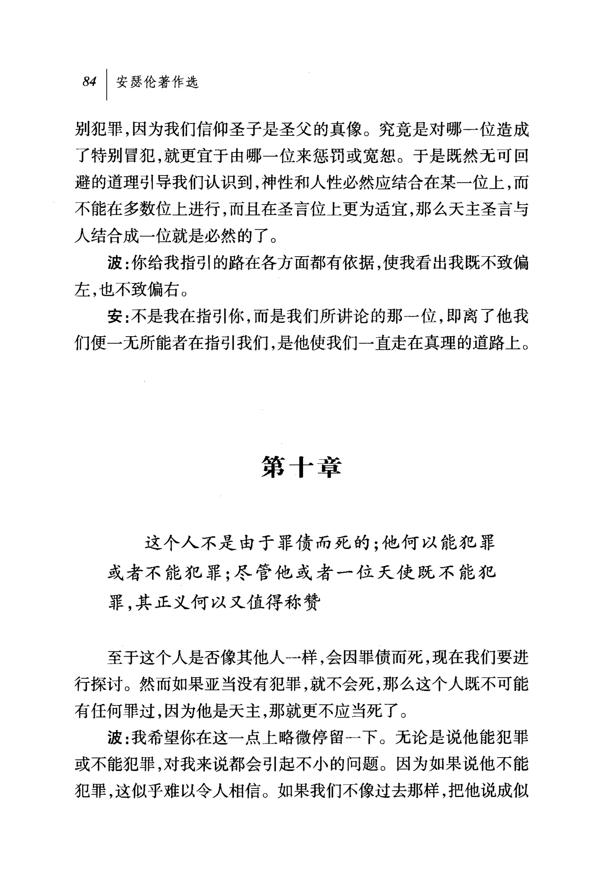 别犯罪，因为我们信仰圣子是圣父的真像。究竟是对哪一位造成
了特别冒犯，就更宜于由哪一位来惩罚或宽恕。于是既然无可回
避的道理引导我们认识到，神性和人性必然应结合在某一位上，而

不能在多数位上进行，而且在圣言位上更为适宜，那么天主圣言与
人结合成一位就是必然的了。
  波:你给我指引的路在各方面都有依据，使我看出我既不致偏
左，也不致偏右。
  安:不是我在指引你，而是我们所讲论的那一位，即离了他我
们便一无所能者在指引我们，是他使我们一直走在真理的道路上。




            第十章


     这个人不是由于罪债而死的;他何以能犯罪

  或者不能犯罪;尽管他或者一位天使既不能犯

  罪，其正义何以又值得称赞


  至于这个人是否像其他人一样，会因罪债而死，现在我们要进
行探讨。然而如果亚当没有犯罪，就不会死，那么这个人既不可能
有任何罪过，因为他是天主，那就更不应当死了。
  波:我希望你在这一点上略微停留一下 O 无论是说他能犯罪

或不能犯罪，对我来说都会引起不小的问题。因为如果说他不能
犯罪，这似乎难以令人相信。如果我们不像过去那样，把他说成似
 