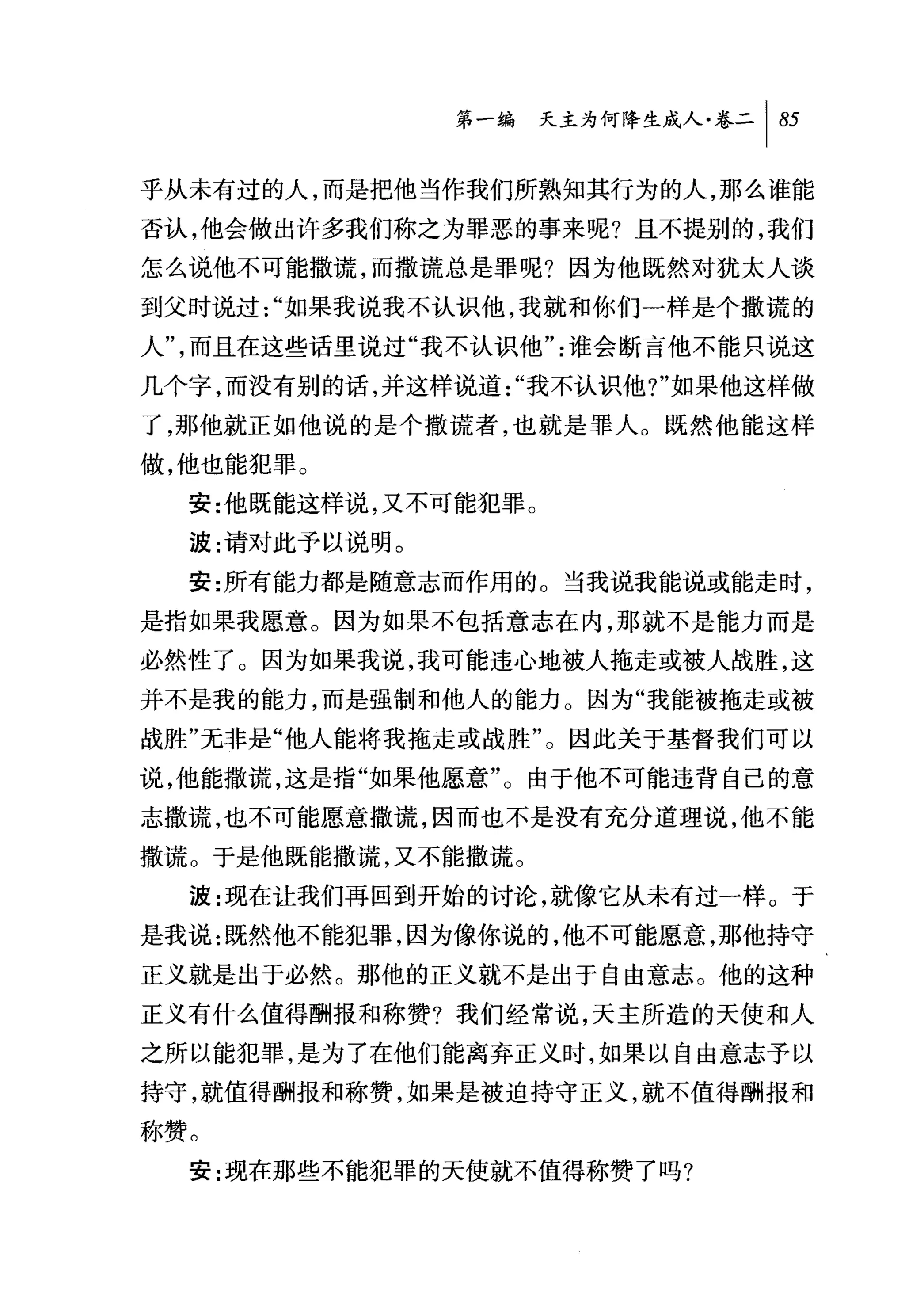 问天主为何降生成人卷二 1 85

乎从未有过的人，而是把他当作我们所熟知其行为的人，那么谁能
否认，他会做出许多我们称之为罪恶的事来呢?且不提别的，我们
怎么说他不可能撒谎，而撒谎总是罪呢?因为他既然对犹太人谈
到父时说过 "如果我说我不认识他，我就和你们一样是个撒谎的
人"，而且在这些话里说过"我不认识他"谁会断言他不能只说这
几个字，而没有别的话，并这样说道"我不认识他 7" 如果他这样做
了，那他就正如他说的是个撒谎者，也就是罪人。既然他能这样
做，他也能犯罪。
  安:f也既能这样说，又不可能犯罪。
  波:请对此予以说明。

  安:所有能力都是随意志而作用的 O 当我说我能说或能走时，
是指如果我愿意。因为如果不包括意志在内，那就不是能力而是
必然性了。因为如果我说，我可能违心地被人拖走或被人战胜，这
并不是我的能力，而是强制和他人的能力。因为"我能被拖走或被
战胜"元非是"他人能将我拖走或战胜"。因此关于基督我们可以
说，他能撒谎，这是指"如果他愿意"。由于他不可能违背自己的意
志撒谎，也不可能愿意撒谎，因而也不是没有充分道理说，他不能
撒谎。于是他既能撒谎，又不能撒谎。
  波:现在让我们再回到开始的讨论，就像它从未有过一样 O 于
是我说:既然他不能犯罪，因为像你说的，他不可能愿意，那他持守
正义就是出于必然。那他的正义就不是出于自由意志。他的这种
正义有什么值得酬报和称赞?我们经常说，天主所造的天使和人
之所以能犯罪，是为了在他们能离弃正义时，如果以自由意志予以
持守，就值得酬报和称赞，如果是被迫持守正义，就不值得酬报和
称赞。
  安:现在那些不能犯罪的夭使就不值得称赞了吗?
 