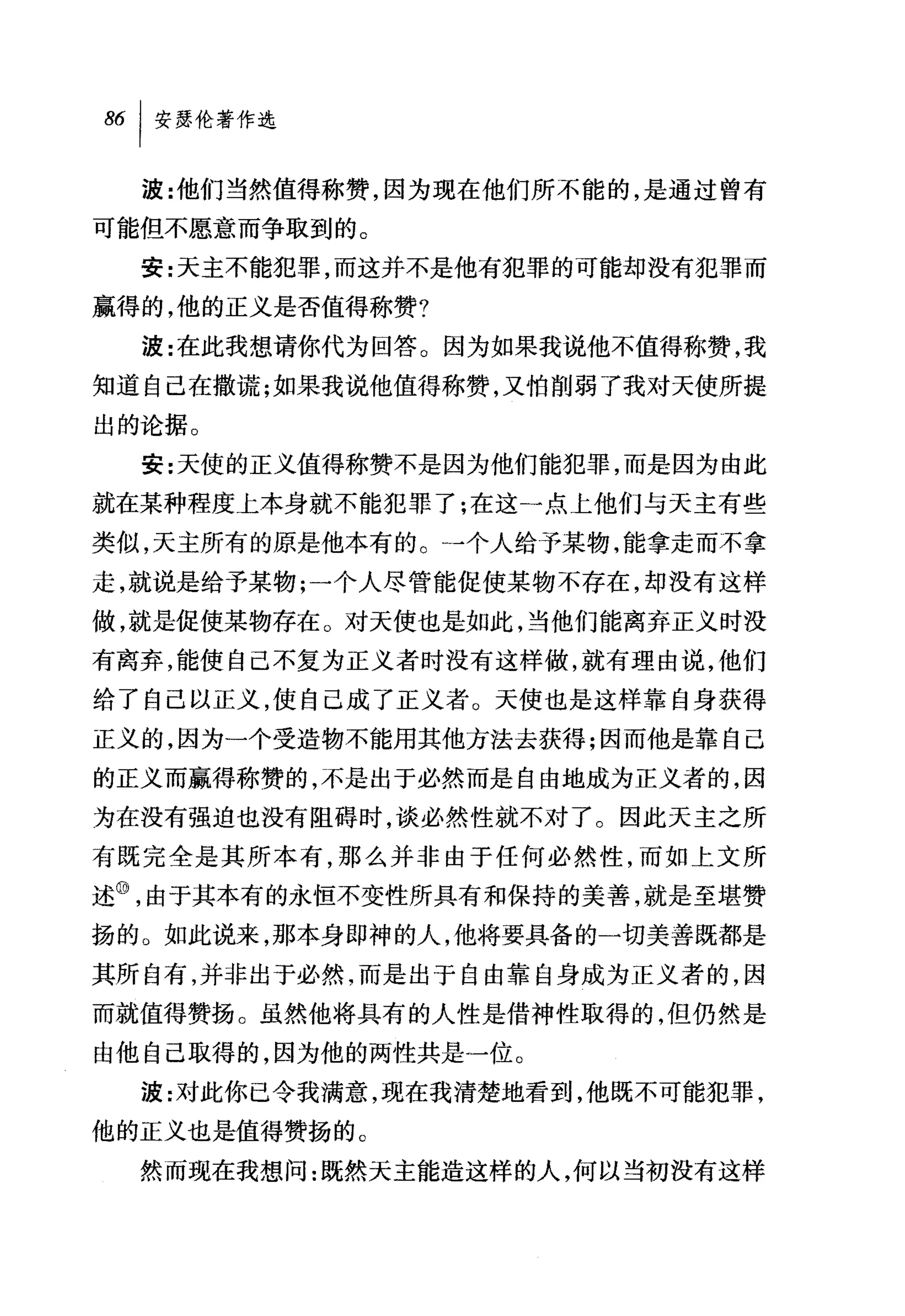86 1 安瑟伦著作选

  波:~也们当然值得称赞，因为现在他们所不能的，是通过曾有
可能但不愿意而争取到的。
  安:天主不能犯罪，而这并不是他有犯罪的可能却没有犯罪而
赢得的，他的正义是否值得称赞?
  波:在此我想请你代为回答。因为如果我说他不值得称赞，我
知道自己在撒谎;如果我说他值得称赞，又怕削弱了我对天使所提
出的论据。
  安:天使的正义值得称赞不是因为他们能犯罪，而是因为由此
就在某种程度上本身就不能犯罪了;在这一点上他们与天主有些
类似，天主所有的原是他本有的。→个人给予某物，能拿走而不拿
走，就说是给予某物;一个人尽管能促使某物不存在，却没有这样
做，就是促使某物存在。对天使也是如此，当他们能离弃正义时没
有离弃，能使自己不复为正义者时没有这样做，就有理由说，他们
给了自己以正义，使自己成了正义者。天使也是这样靠自身获得
正义的，因为一个受造物不能用其他方法去获得;因而他是靠自己
的正义而赢得称赞的，不是出于必然而是自由地成为正义者的，因
为在没有强迫也没有阻碍时，谈必然性就不对了。因此天主之所
有既完全是其所本有，那么并非由于任何必然性，而如上文所
述@，由于其本有的永恒不变性所具有和保持的美善，就是至堪赞
扬的。如此说来，那本身即神的人，他将要具备的一切美善既都是
其所自有，并非出于必然，而是出于自由靠自身成为正义者的，因
而就值得赞扬。虽然他将具有的人性是借神性取得的，但仍然是
由他自己取得的，因为他的两性共是一位。
  波:对此你已令我满意，现在我清楚地看到，他既不可能犯罪，
他的正义也是值得赞扬的。
  然而现在我想问:既然天主能造这样的人，何以当初没有这样
 