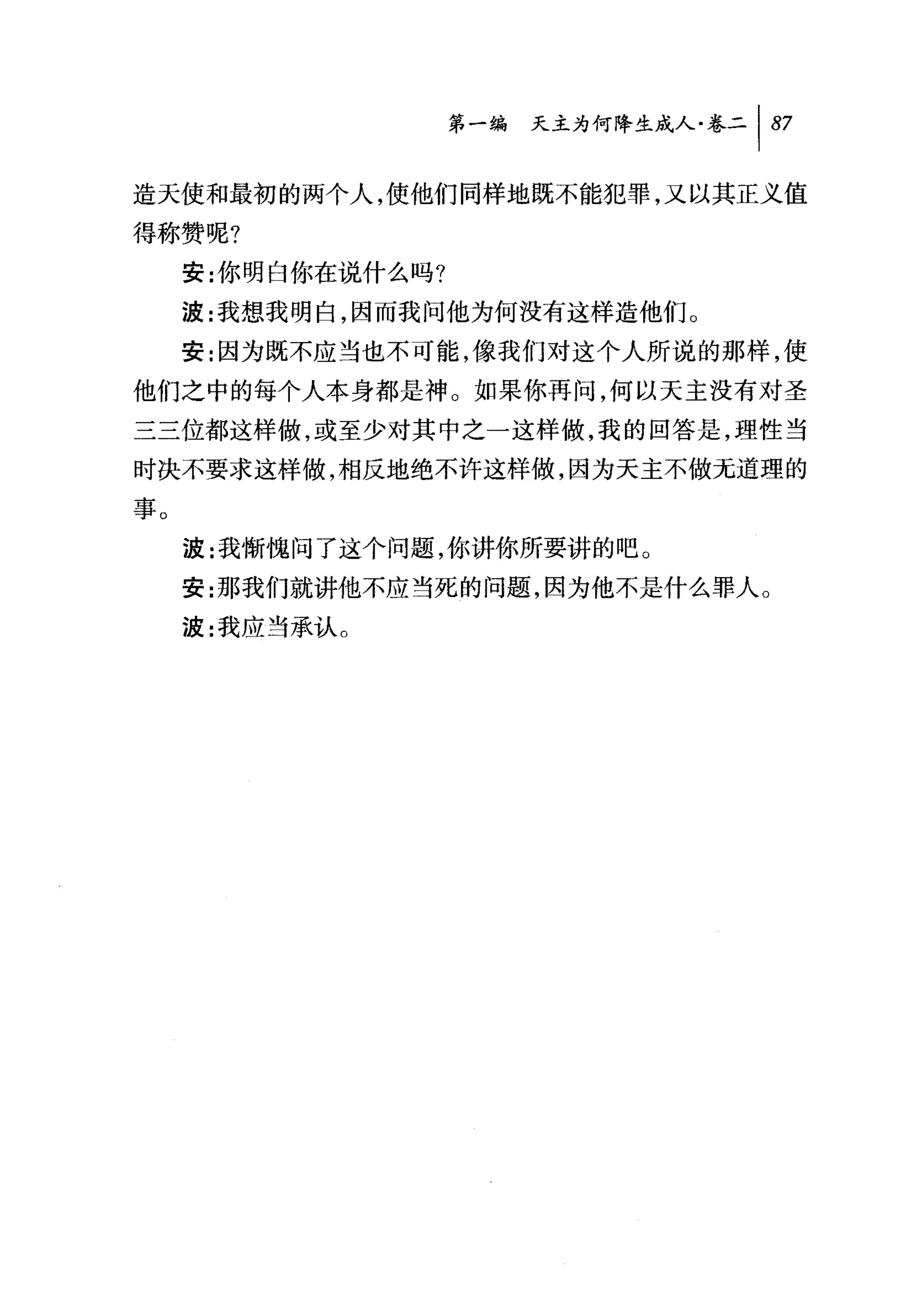 第一编 天主为何降生成人卷二 1 87

造天使和最初的两个人，使他们同样地既不能犯罪，又以其正义值

得称赞呢?
     安:你明白你在说什么吗?
     波:我想我明白，因而我问他为何没有这样造他们。
     安:因为既不应当也不可能，像我们对这个人所说的那样，使
他们之中的每个人本身都是神。如果你再问，何以天主没有对圣
三三位都这样做，或至少对其中之一这样做，我的回答是，理性当
时决不要求这样做，相反地绝不许这样做，因为天主不做元道理的

事。
     波:我惭'愧问了这个问题，你讲你所要讲的吧。
     安:那我们就讲他不应当死的问题，因为他不是什么罪人。
     波:我应当承认 O
 
