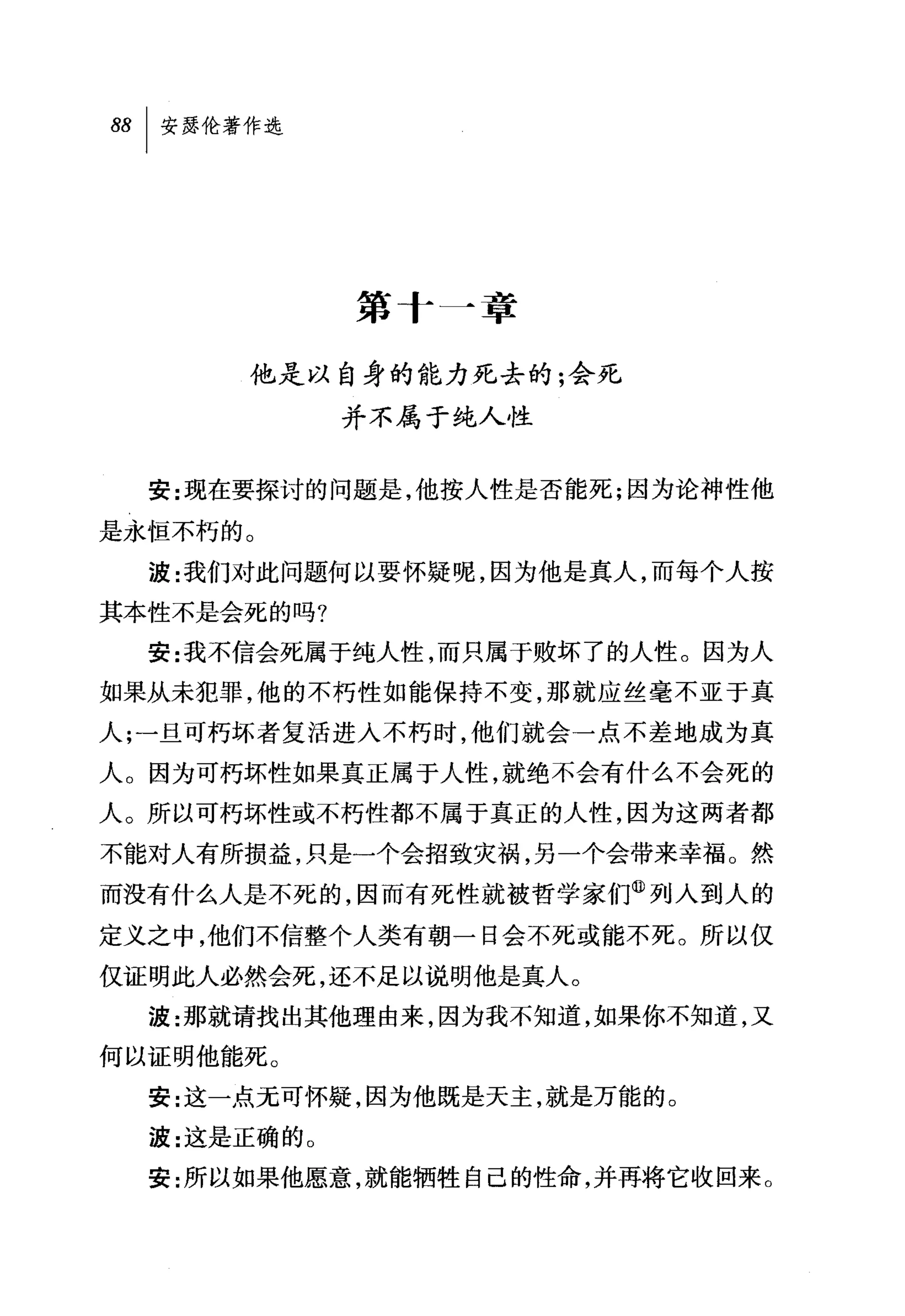 第十一章

       他是以自身的能力死去的;会死
              并不属于纯人性


  安:现在要探讨的问题是，他按人性是否能死;因为论神性他

是永恒不朽的。
  波:我们对此问题何以要怀疑呢，因为他是真人，而每个人按
其本性不是会死的吗?
  安:我不信会死属于纯人'性，而只属于败坏了的人性。因为人
如果从未犯罪，他的不朽性如能保持不变，那就应丝毫不亚于真
人;一且可朽坏者复活进入不朽时，他们就会一点不差地成为真
人。因为可朽坏性如果真正属于人性，就绝不会有什么不会死的
人。所以可朽坏性或不朽性都不属于真正的人性，因为这两者都
不能对人有所损益，只是一个会招致灾祸，另一个会带来幸福。然
而没有什么人是不死的，因而有死性就被哲学家们@列人到人的
定义之中，他们不信整个人类有朝一日会不死或能不死。所以仅
仅证明此人必然会死，还不足以说明他是真人。
  波:那就请找出其他理由来，因为我不知道，如果你不知道，又
何以证明他能死。
  安:这一点无可怀疑，因为他既是天主，就是万能的。
  波:这是正确的 O
  安:所以如果他愿意，就能牺牲自己的性命，并再将它收回来。
 