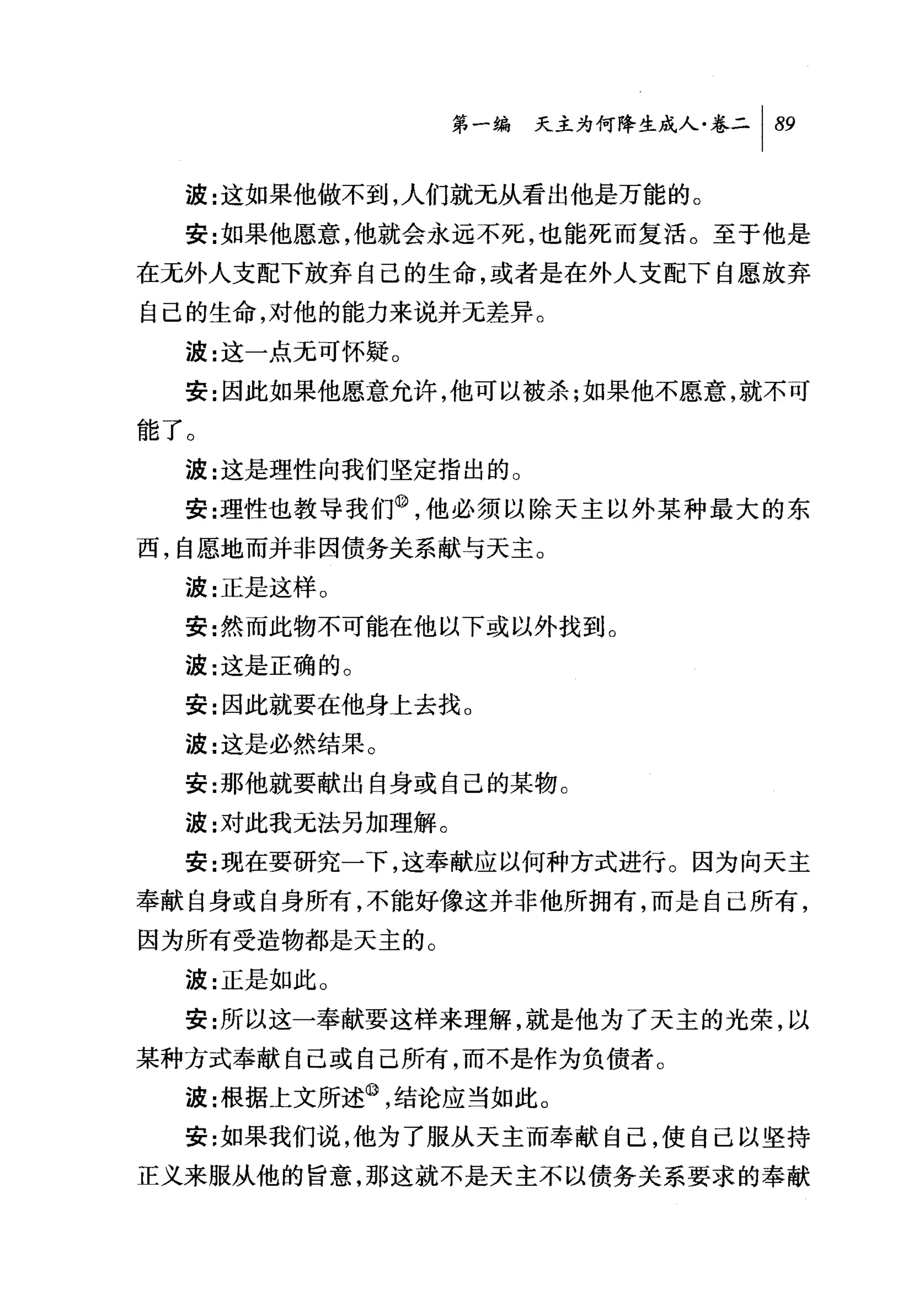 第一编 天主为何降生成人卷二 1 89

  波:这如果他做不到，人们就无从看出他是万能的。
  安:女日果他愿意，他就会永远不死，也能死而复活。至于他是
在无外人支配下放弃自己的生命，或者是在外人支配下自愿放弃
自己的生命，对他的能力来说并无差异。
  波:这一点无可怀疑。
  安:因此如果他愿意允许，他可以被杀才日果他不愿意，就不可
能了。
  波:这是理d性向我们坚定指出的。
  安:理性也教导我们@，他必须以除天主以外某种最大的东
西，自愿地而并非因债务关系献与天主。
  波:正是这样 O
  安:然而此物不可能在他以下或以外找到。
  波:这是正确的。
  安:因此就要在他身上去找。
  波:这是必然结果。
  安:那他就要献出自身或自己的某物。
  波:对此我元法另加理解。
  安:现在要研究一下，这奉献应以何种方式进行。因为向天主
奉献自身或自身所有，不能好像这并非他所拥有，而是自己所有，
因为所有受造物都是天主的。
  波:正是如此 O

  安:所以这一奉献要这样来理解，就是他为了天主的光荣，以
某种方式奉献自己或自己所有，而不是作为负债者。
  波:根据上文所述@，结论应当如此。
  安:女日果我们说，他为了服从天主而奉献自己，使自己以坚持
正义来服从他的旨意，那这就不是天主不以债务关系要求的奉献
 