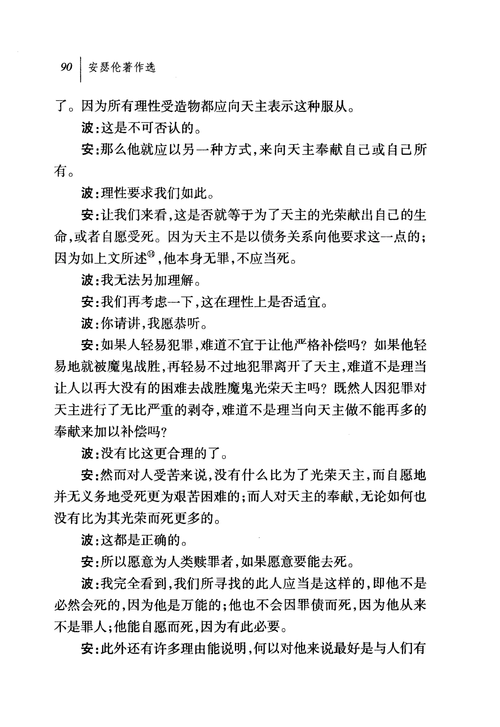 了。因为所有理性受造物都应向天主表示这种服从。
     波:这是不可否认的。
     安:那么他就应以另一种方式，来向天主奉献自己或自己所
有。
     波:理'性要求我们如此 O
     安:让我们来看，这是否就等于为了天主的光荣献出自己的生
命，或者自愿受死。因为天主不是以债务关系向他要求这一点的;
因为如上文所述⑩，他本身无罪，不应当死。
     波:我无法另加理解 O
     安:我们再考虑一下，这在理性上是否适宜。
     波:你请讲，我愿恭听。
     安:女日果人轻易犯罪，难道不宜于让他严格补偿吗?如果他轻
易地就被魔鬼战胜，再轻易不过地犯罪离开了天主，难道不是理当
让人以再大没有的困难去战胜魔鬼光荣天主吗?既然人因犯罪对
天主进行了元比严重的剥夺，难道不是理当向天主做不能再多的
奉献来加以补偿吗?
     波:没有比这更合理的了。
     安:然而对人受苦来说，没有什么比为了光荣天主，而自愿地
并无义务地受死更为艰苦困难的;而人对天主的奉献，无论如何也

没有比为其光荣而死更多的。
     波:这都是正确的。
     安:所以愿意为人类赎罪者，如果愿意要能去死 O
     波:我完全看到，我们所寻找的此人应当是这样的，即他不是
必然会死的，因为他是万能的;他也不会因罪债而死，因为他从来

不是罪人;他能自愿而死，因为有此必要。
     安:此外还有许多理由能说明，何以对他来说最好是与人们有
 